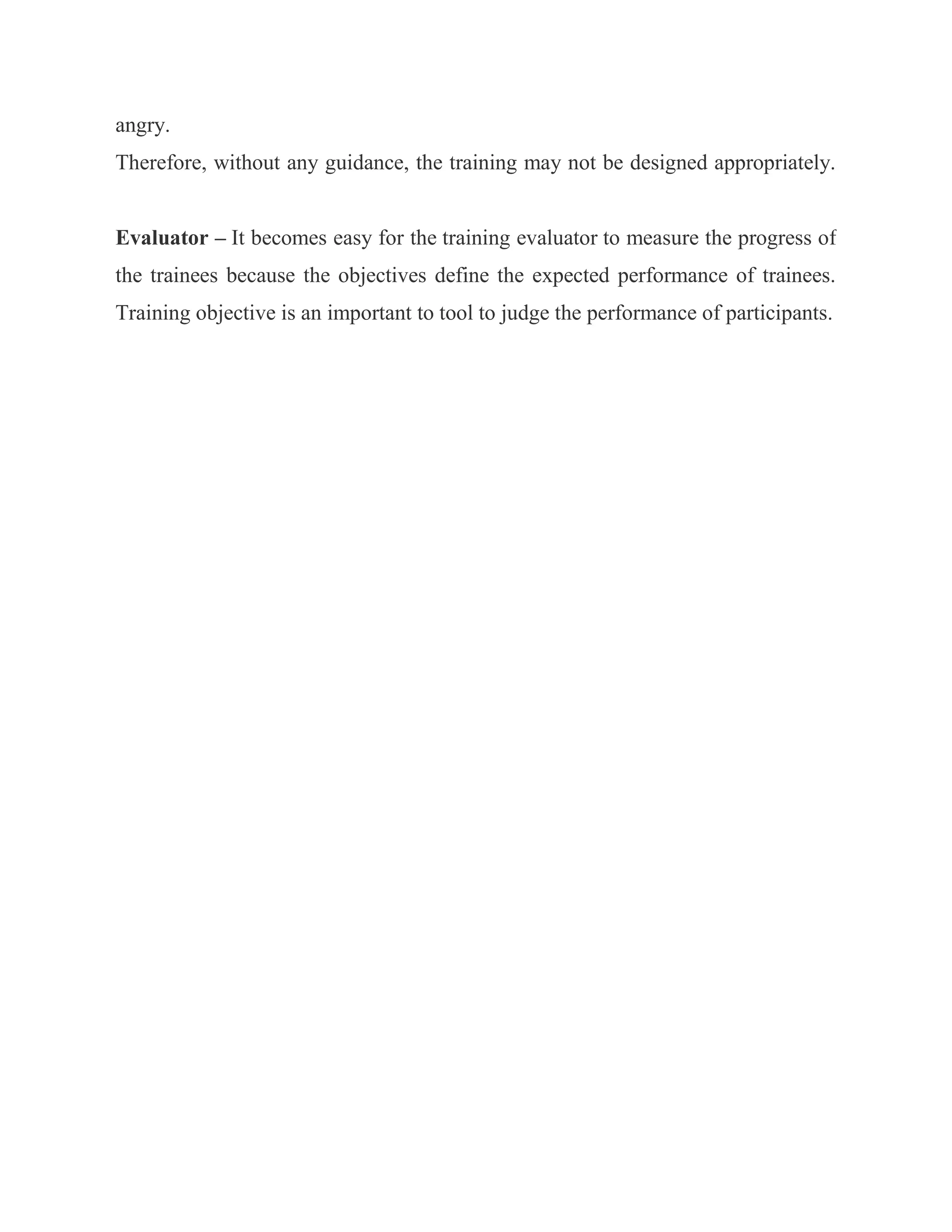 angry.
Therefore, without any guidance, the training may not be designed appropriately.


Evaluator – It becomes easy for the training evaluator to measure the progress of
the trainees because the objectives define the expected performance of trainees.
Training objective is an important to tool to judge the performance of participants.
 