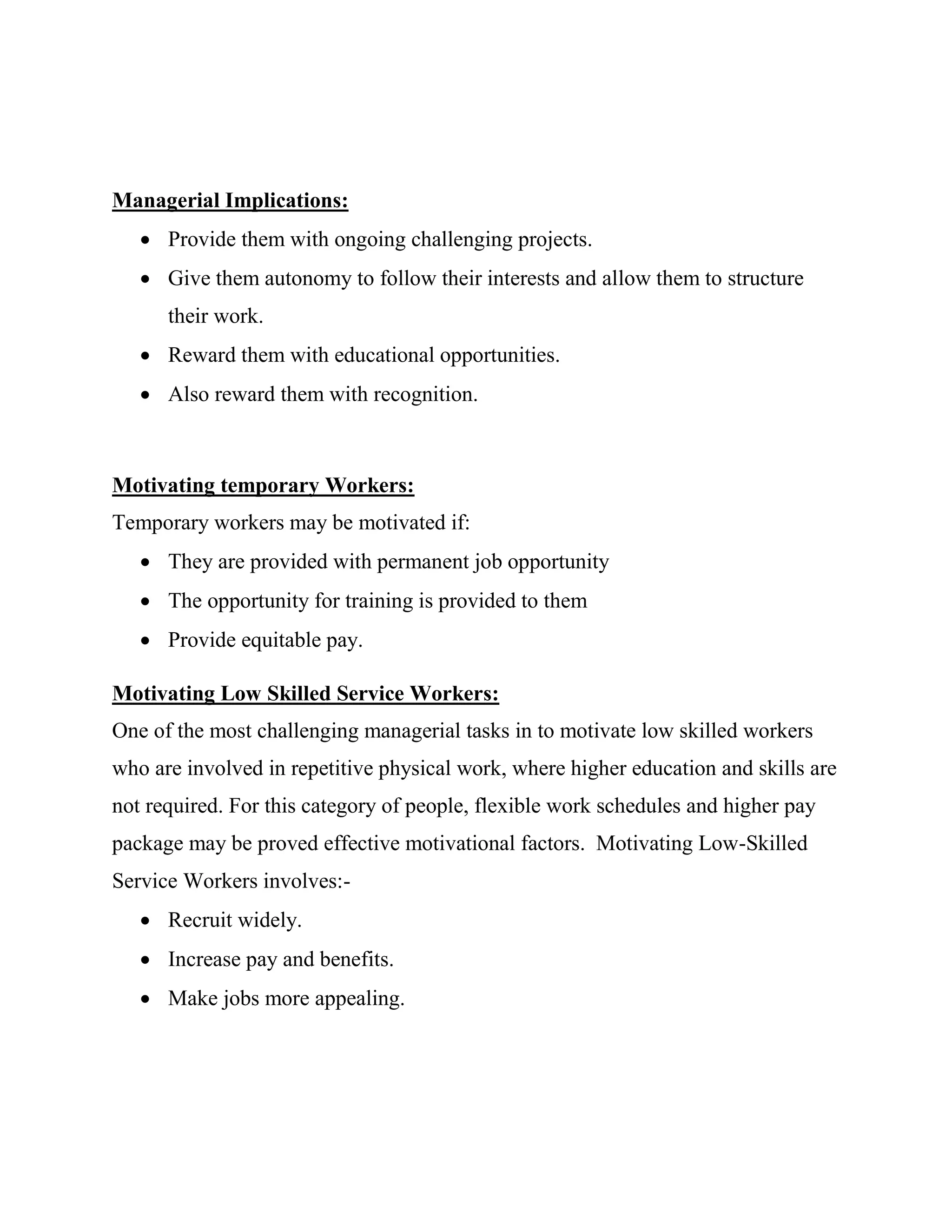 Managerial Implications:
    Provide them with ongoing challenging projects.
    Give them autonomy to follow their interests and allow them to structure
      their work.
    Reward them with educational opportunities.
    Also reward them with recognition.



Motivating temporary Workers:
Temporary workers may be motivated if:
    They are provided with permanent job opportunity
    The opportunity for training is provided to them
    Provide equitable pay.

Motivating Low Skilled Service Workers:
One of the most challenging managerial tasks in to motivate low skilled workers
who are involved in repetitive physical work, where higher education and skills are
not required. For this category of people, flexible work schedules and higher pay
package may be proved effective motivational factors. Motivating Low-Skilled
Service Workers involves:-
    Recruit widely.
    Increase pay and benefits.
    Make jobs more appealing.
 