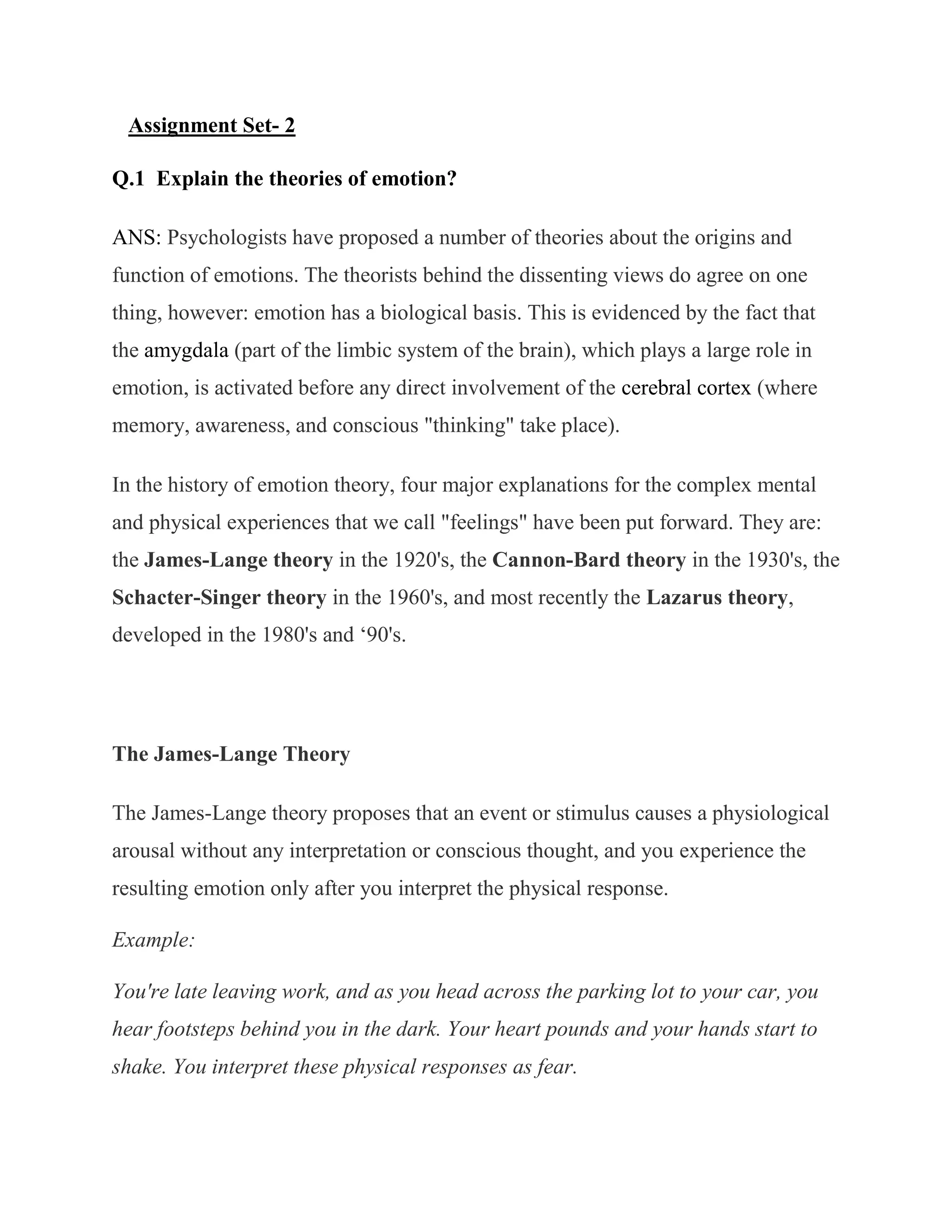 Assignment Set- 2

Q.1 Explain the theories of emotion?

ANS: Psychologists have proposed a number of theories about the origins and
function of emotions. The theorists behind the dissenting views do agree on one
thing, however: emotion has a biological basis. This is evidenced by the fact that
the amygdala (part of the limbic system of the brain), which plays a large role in
emotion, is activated before any direct involvement of the cerebral cortex (where
memory, awareness, and conscious "thinking" take place).

In the history of emotion theory, four major explanations for the complex mental
and physical experiences that we call "feelings" have been put forward. They are:
the James-Lange theory in the 1920's, the Cannon-Bard theory in the 1930's, the
Schacter-Singer theory in the 1960's, and most recently the Lazarus theory,
developed in the 1980's and ‗90's.




The James-Lange Theory

The James-Lange theory proposes that an event or stimulus causes a physiological
arousal without any interpretation or conscious thought, and you experience the
resulting emotion only after you interpret the physical response.

Example:

You're late leaving work, and as you head across the parking lot to your car, you
hear footsteps behind you in the dark. Your heart pounds and your hands start to
shake. You interpret these physical responses as fear.
 