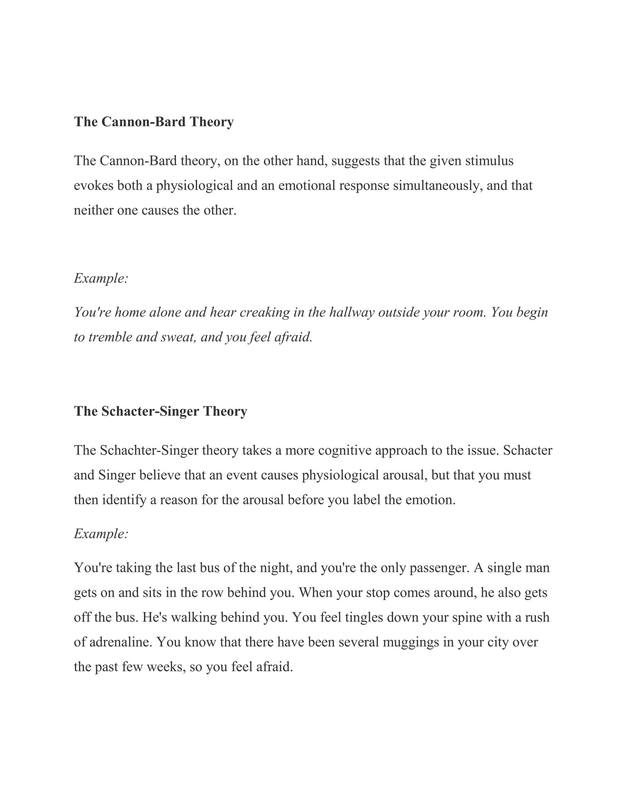 The Cannon-Bard Theory

The Cannon-Bard theory, on the other hand, suggests that the given stimulus
evokes both a physiological and an emotional response simultaneously, and that
neither one causes the other.



Example:

You're home alone and hear creaking in the hallway outside your room. You begin
to tremble and sweat, and you feel afraid.




The Schacter-Singer Theory

The Schachter-Singer theory takes a more cognitive approach to the issue. Schacter
and Singer believe that an event causes physiological arousal, but that you must
then identify a reason for the arousal before you label the emotion.

Example:

You're taking the last bus of the night, and you're the only passenger. A single man
gets on and sits in the row behind you. When your stop comes around, he also gets
off the bus. He's walking behind you. You feel tingles down your spine with a rush
of adrenaline. You know that there have been several muggings in your city over
the past few weeks, so you feel afraid.
 