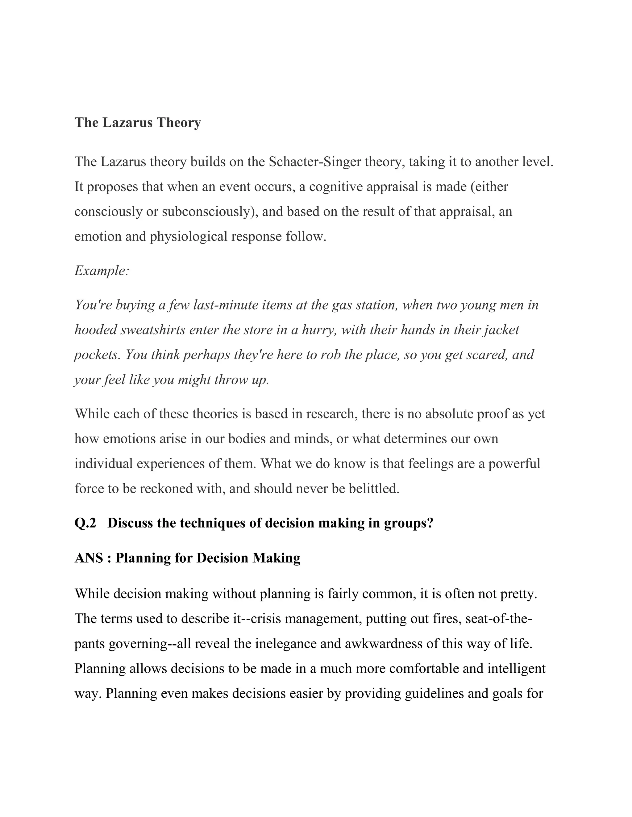 The Lazarus Theory

The Lazarus theory builds on the Schacter-Singer theory, taking it to another level.
It proposes that when an event occurs, a cognitive appraisal is made (either
consciously or subconsciously), and based on the result of that appraisal, an
emotion and physiological response follow.

Example:

You're buying a few last-minute items at the gas station, when two young men in
hooded sweatshirts enter the store in a hurry, with their hands in their jacket
pockets. You think perhaps they're here to rob the place, so you get scared, and
your feel like you might throw up.

While each of these theories is based in research, there is no absolute proof as yet
how emotions arise in our bodies and minds, or what determines our own
individual experiences of them. What we do know is that feelings are a powerful
force to be reckoned with, and should never be belittled.

Q.2 Discuss the techniques of decision making in groups?

ANS : Planning for Decision Making

While decision making without planning is fairly common, it is often not pretty.
The terms used to describe it--crisis management, putting out fires, seat-of-the-
pants governing--all reveal the inelegance and awkwardness of this way of life.
Planning allows decisions to be made in a much more comfortable and intelligent
way. Planning even makes decisions easier by providing guidelines and goals for
 