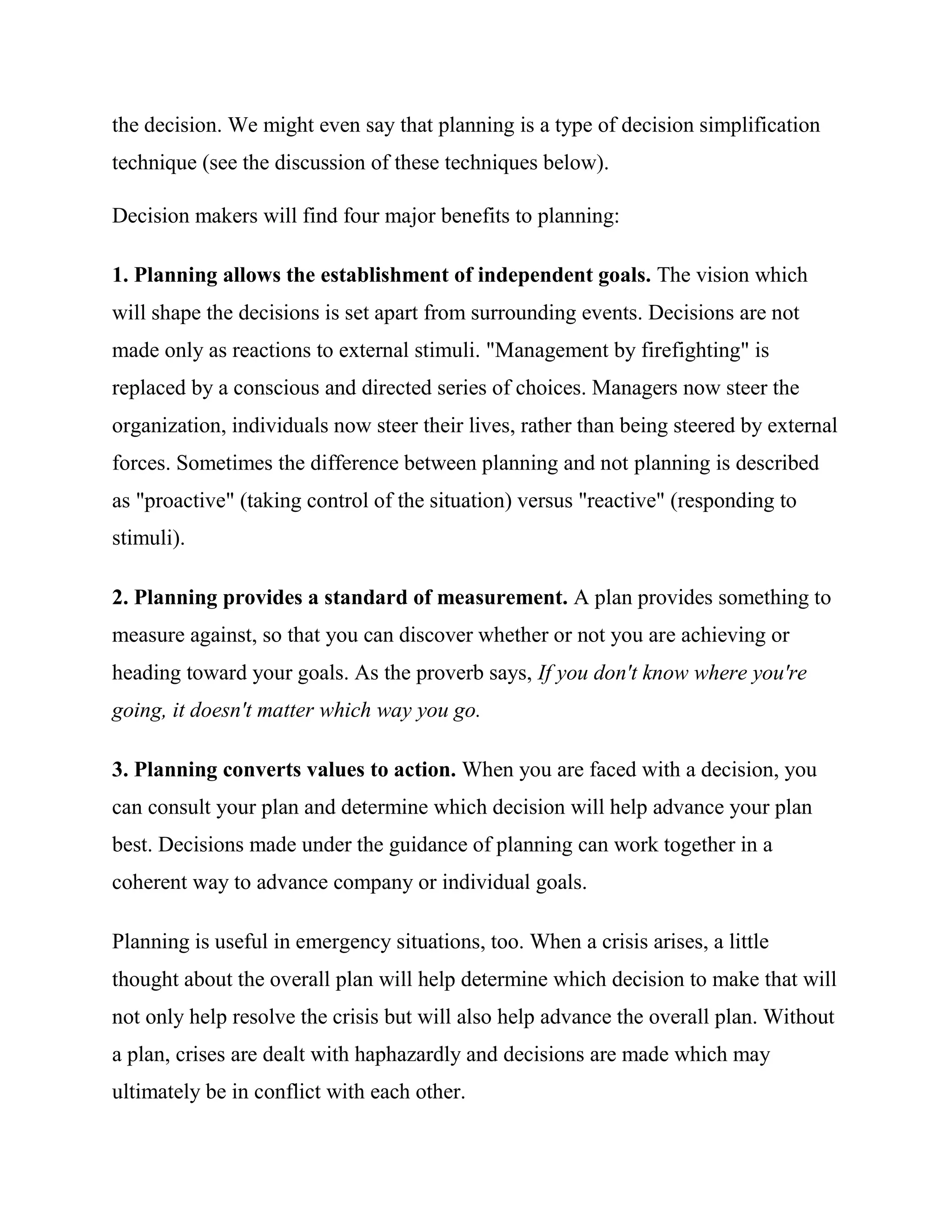 the decision. We might even say that planning is a type of decision simplification
technique (see the discussion of these techniques below).

Decision makers will find four major benefits to planning:

1. Planning allows the establishment of independent goals. The vision which
will shape the decisions is set apart from surrounding events. Decisions are not
made only as reactions to external stimuli. "Management by firefighting" is
replaced by a conscious and directed series of choices. Managers now steer the
organization, individuals now steer their lives, rather than being steered by external
forces. Sometimes the difference between planning and not planning is described
as "proactive" (taking control of the situation) versus "reactive" (responding to
stimuli).

2. Planning provides a standard of measurement. A plan provides something to
measure against, so that you can discover whether or not you are achieving or
heading toward your goals. As the proverb says, If you don't know where you're
going, it doesn't matter which way you go.

3. Planning converts values to action. When you are faced with a decision, you
can consult your plan and determine which decision will help advance your plan
best. Decisions made under the guidance of planning can work together in a
coherent way to advance company or individual goals.

Planning is useful in emergency situations, too. When a crisis arises, a little
thought about the overall plan will help determine which decision to make that will
not only help resolve the crisis but will also help advance the overall plan. Without
a plan, crises are dealt with haphazardly and decisions are made which may
ultimately be in conflict with each other.
 