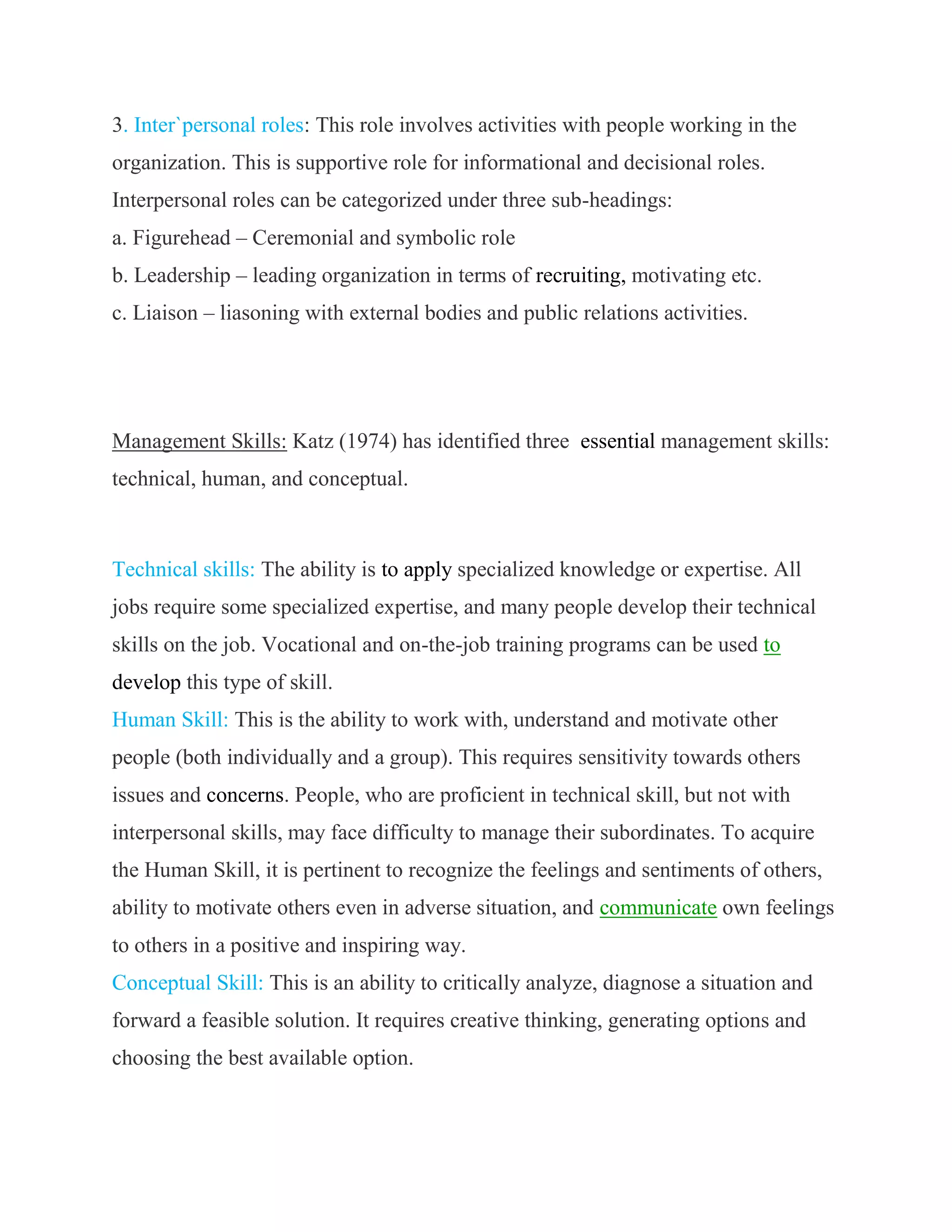 3. Inter`personal roles: This role involves activities with people working in the
organization. This is supportive role for informational and decisional roles.
Interpersonal roles can be categorized under three sub-headings:
a. Figurehead – Ceremonial and symbolic role
b. Leadership – leading organization in terms of recruiting, motivating etc.
c. Liaison – liasoning with external bodies and public relations activities.




Management Skills: Katz (1974) has identified three essential management skills:
technical, human, and conceptual.



Technical skills: The ability is to apply specialized knowledge or expertise. All
jobs require some specialized expertise, and many people develop their technical
skills on the job. Vocational and on-the-job training programs can be used to
develop this type of skill.
Human Skill: This is the ability to work with, understand and motivate other
people (both individually and a group). This requires sensitivity towards others
issues and concerns. People, who are proficient in technical skill, but not with
interpersonal skills, may face difficulty to manage their subordinates. To acquire
the Human Skill, it is pertinent to recognize the feelings and sentiments of others,
ability to motivate others even in adverse situation, and communicate own feelings
to others in a positive and inspiring way.
Conceptual Skill: This is an ability to critically analyze, diagnose a situation and
forward a feasible solution. It requires creative thinking, generating options and
choosing the best available option.
 
