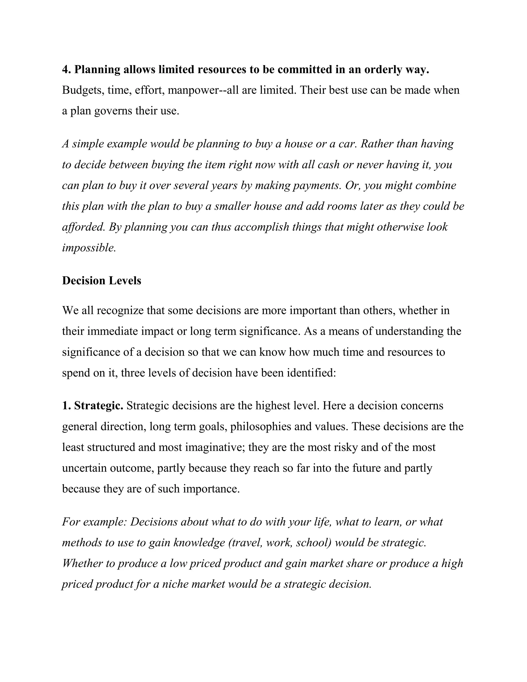 4. Planning allows limited resources to be committed in an orderly way.
Budgets, time, effort, manpower--all are limited. Their best use can be made when
a plan governs their use.

A simple example would be planning to buy a house or a car. Rather than having
to decide between buying the item right now with all cash or never having it, you
can plan to buy it over several years by making payments. Or, you might combine
this plan with the plan to buy a smaller house and add rooms later as they could be
afforded. By planning you can thus accomplish things that might otherwise look
impossible.

Decision Levels

We all recognize that some decisions are more important than others, whether in
their immediate impact or long term significance. As a means of understanding the
significance of a decision so that we can know how much time and resources to
spend on it, three levels of decision have been identified:

1. Strategic. Strategic decisions are the highest level. Here a decision concerns
general direction, long term goals, philosophies and values. These decisions are the
least structured and most imaginative; they are the most risky and of the most
uncertain outcome, partly because they reach so far into the future and partly
because they are of such importance.

For example: Decisions about what to do with your life, what to learn, or what
methods to use to gain knowledge (travel, work, school) would be strategic.
Whether to produce a low priced product and gain market share or produce a high
priced product for a niche market would be a strategic decision.
 