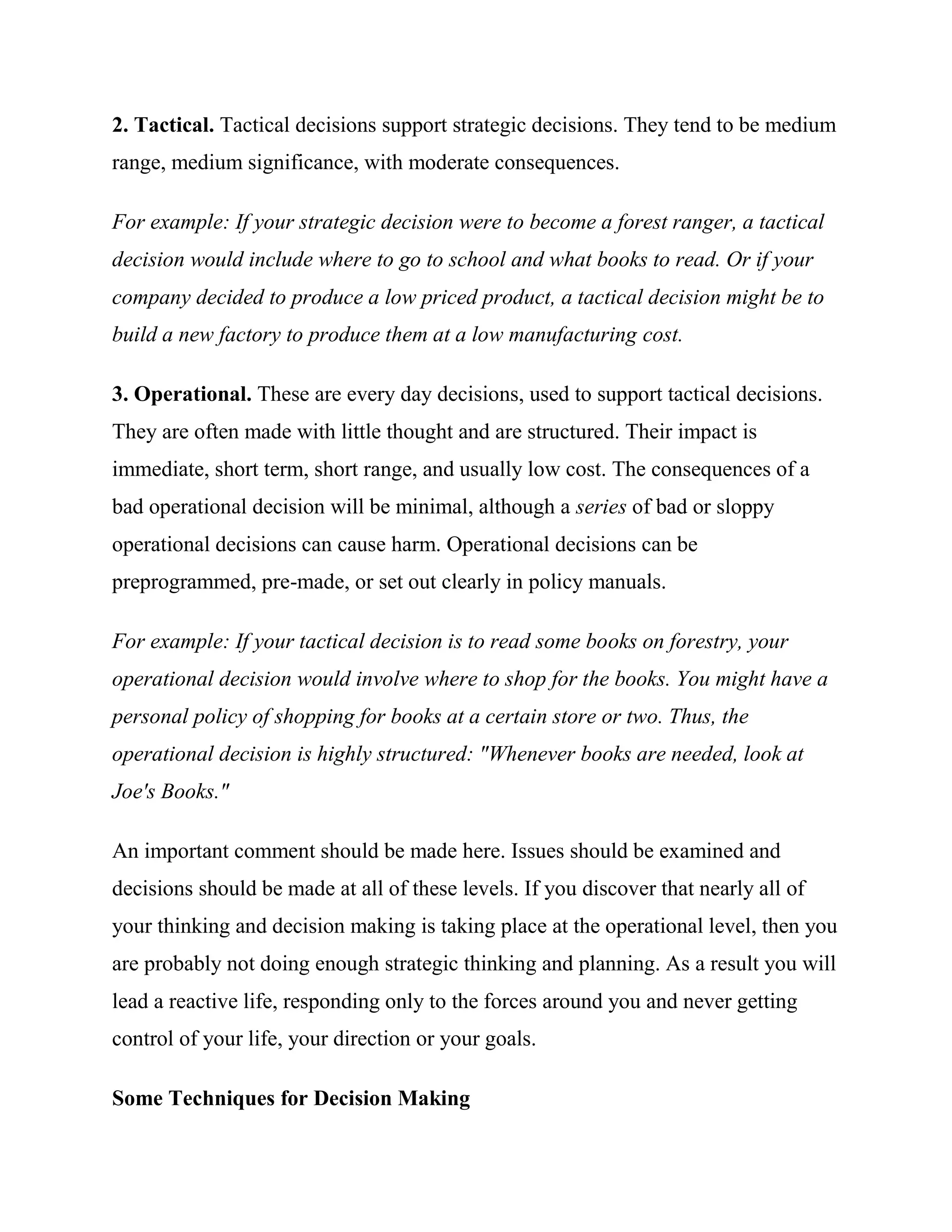 2. Tactical. Tactical decisions support strategic decisions. They tend to be medium
range, medium significance, with moderate consequences.

For example: If your strategic decision were to become a forest ranger, a tactical
decision would include where to go to school and what books to read. Or if your
company decided to produce a low priced product, a tactical decision might be to
build a new factory to produce them at a low manufacturing cost.

3. Operational. These are every day decisions, used to support tactical decisions.
They are often made with little thought and are structured. Their impact is
immediate, short term, short range, and usually low cost. The consequences of a
bad operational decision will be minimal, although a series of bad or sloppy
operational decisions can cause harm. Operational decisions can be
preprogrammed, pre-made, or set out clearly in policy manuals.

For example: If your tactical decision is to read some books on forestry, your
operational decision would involve where to shop for the books. You might have a
personal policy of shopping for books at a certain store or two. Thus, the
operational decision is highly structured: "Whenever books are needed, look at
Joe's Books."

An important comment should be made here. Issues should be examined and
decisions should be made at all of these levels. If you discover that nearly all of
your thinking and decision making is taking place at the operational level, then you
are probably not doing enough strategic thinking and planning. As a result you will
lead a reactive life, responding only to the forces around you and never getting
control of your life, your direction or your goals.

Some Techniques for Decision Making
 
