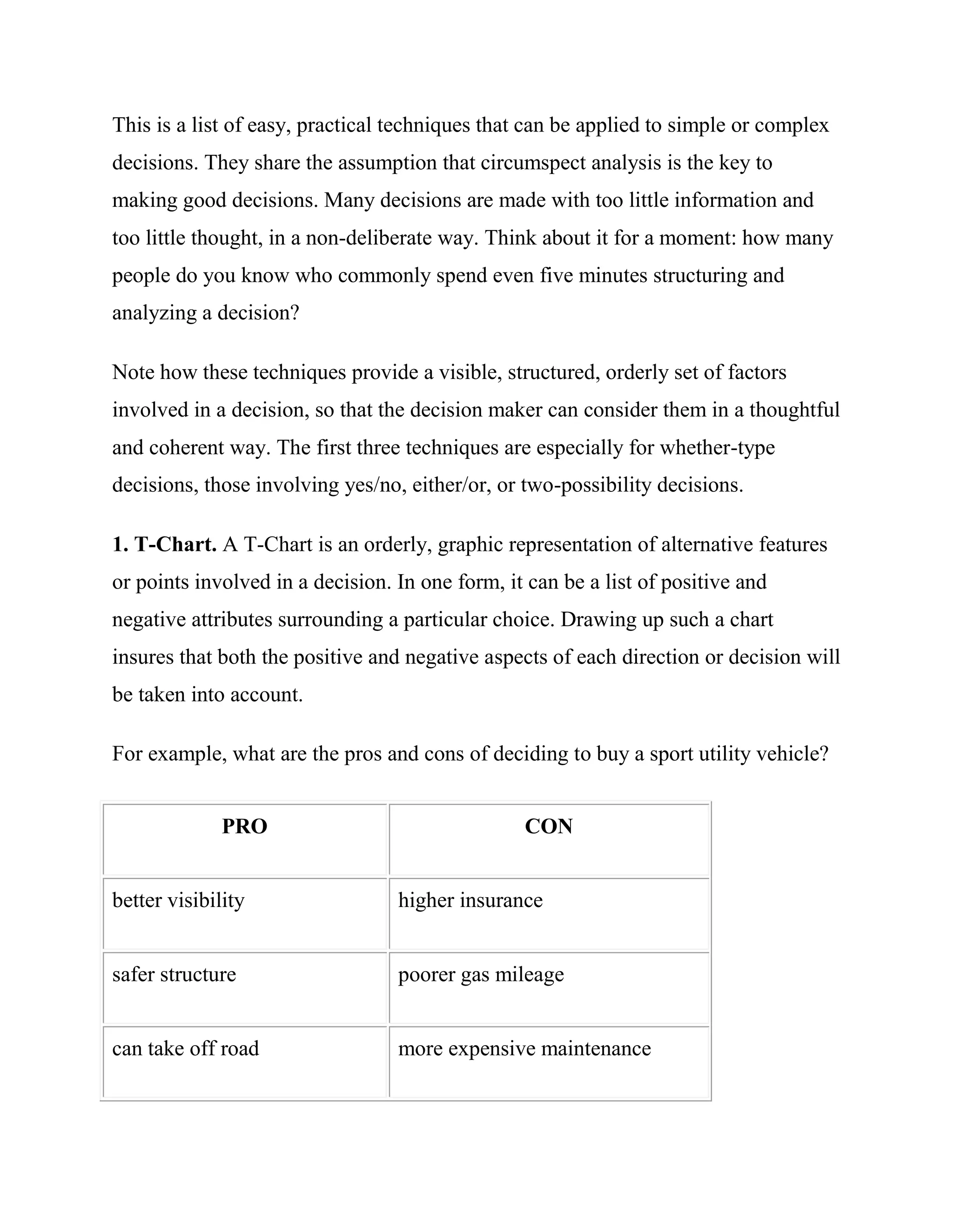This is a list of easy, practical techniques that can be applied to simple or complex
decisions. They share the assumption that circumspect analysis is the key to
making good decisions. Many decisions are made with too little information and
too little thought, in a non-deliberate way. Think about it for a moment: how many
people do you know who commonly spend even five minutes structuring and
analyzing a decision?

Note how these techniques provide a visible, structured, orderly set of factors
involved in a decision, so that the decision maker can consider them in a thoughtful
and coherent way. The first three techniques are especially for whether-type
decisions, those involving yes/no, either/or, or two-possibility decisions.

1. T-Chart. A T-Chart is an orderly, graphic representation of alternative features
or points involved in a decision. In one form, it can be a list of positive and
negative attributes surrounding a particular choice. Drawing up such a chart
insures that both the positive and negative aspects of each direction or decision will
be taken into account.

For example, what are the pros and cons of deciding to buy a sport utility vehicle?


              PRO                                CON


better visibility                 higher insurance


safer structure                   poorer gas mileage


can take off road                 more expensive maintenance
 