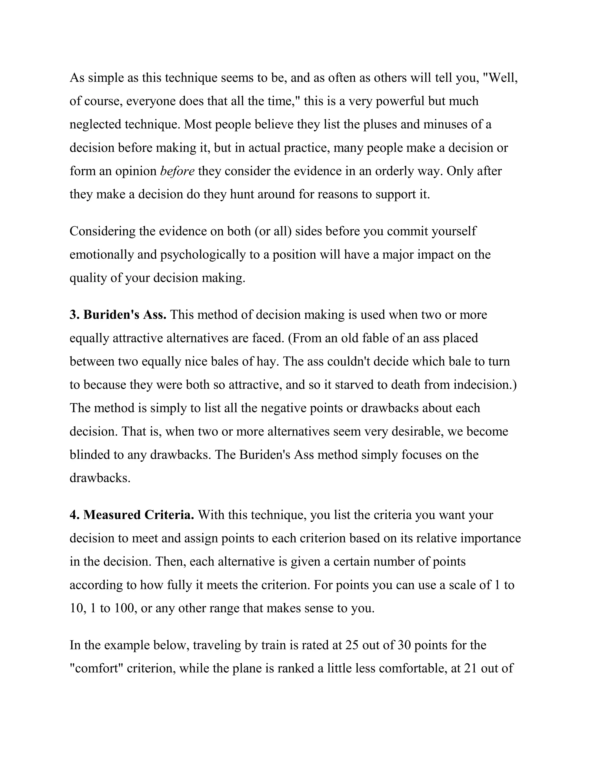 As simple as this technique seems to be, and as often as others will tell you, "Well,
of course, everyone does that all the time," this is a very powerful but much
neglected technique. Most people believe they list the pluses and minuses of a
decision before making it, but in actual practice, many people make a decision or
form an opinion before they consider the evidence in an orderly way. Only after
they make a decision do they hunt around for reasons to support it.

Considering the evidence on both (or all) sides before you commit yourself
emotionally and psychologically to a position will have a major impact on the
quality of your decision making.

3. Buriden's Ass. This method of decision making is used when two or more
equally attractive alternatives are faced. (From an old fable of an ass placed
between two equally nice bales of hay. The ass couldn't decide which bale to turn
to because they were both so attractive, and so it starved to death from indecision.)
The method is simply to list all the negative points or drawbacks about each
decision. That is, when two or more alternatives seem very desirable, we become
blinded to any drawbacks. The Buriden's Ass method simply focuses on the
drawbacks.

4. Measured Criteria. With this technique, you list the criteria you want your
decision to meet and assign points to each criterion based on its relative importance
in the decision. Then, each alternative is given a certain number of points
according to how fully it meets the criterion. For points you can use a scale of 1 to
10, 1 to 100, or any other range that makes sense to you.

In the example below, traveling by train is rated at 25 out of 30 points for the
"comfort" criterion, while the plane is ranked a little less comfortable, at 21 out of
 