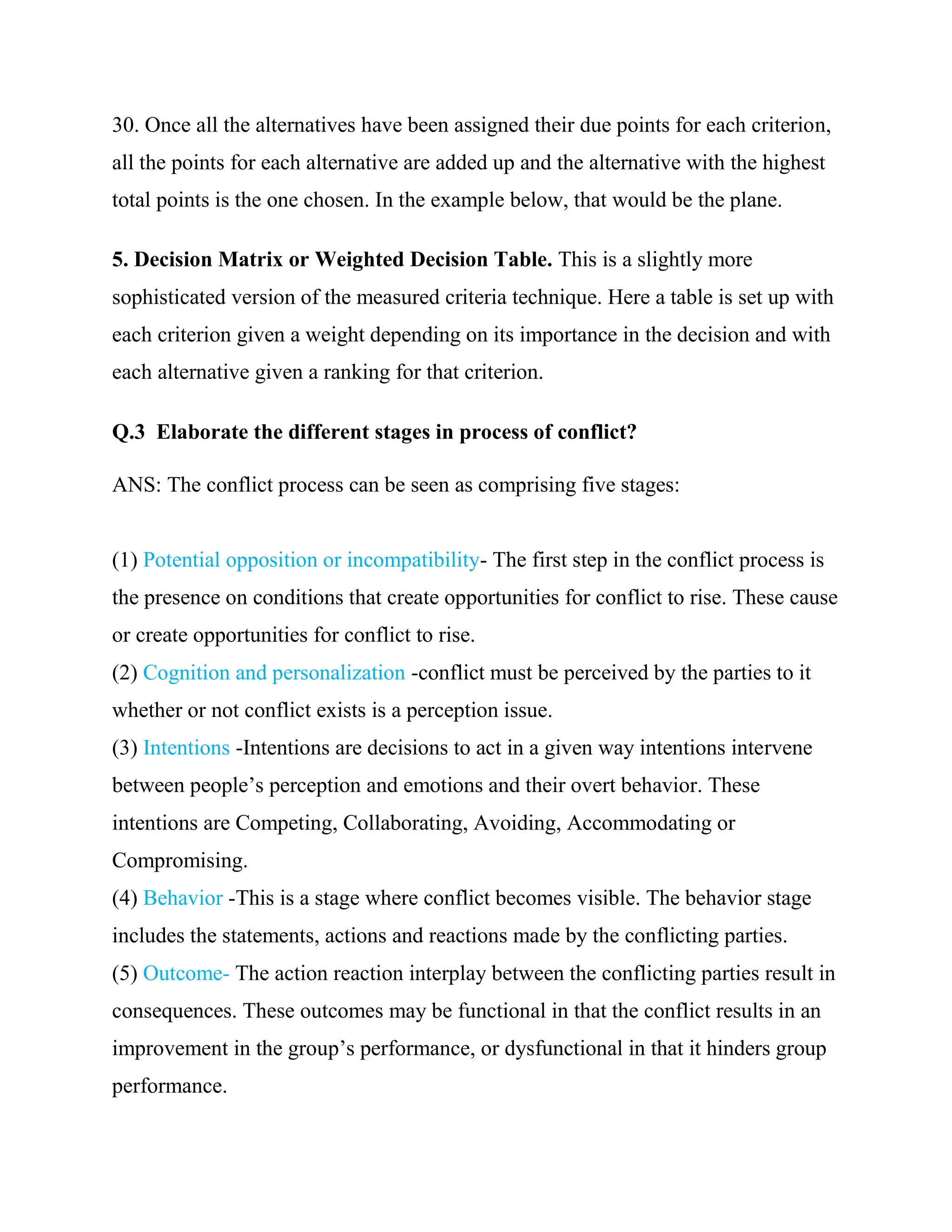 30. Once all the alternatives have been assigned their due points for each criterion,
all the points for each alternative are added up and the alternative with the highest
total points is the one chosen. In the example below, that would be the plane.

5. Decision Matrix or Weighted Decision Table. This is a slightly more
sophisticated version of the measured criteria technique. Here a table is set up with
each criterion given a weight depending on its importance in the decision and with
each alternative given a ranking for that criterion.

Q.3 Elaborate the different stages in process of conflict?

ANS: The conflict process can be seen as comprising five stages:


(1) Potential opposition or incompatibility- The first step in the conflict process is
the presence on conditions that create opportunities for conflict to rise. These cause
or create opportunities for conflict to rise.
(2) Cognition and personalization -conflict must be perceived by the parties to it
whether or not conflict exists is a perception issue.
(3) Intentions -Intentions are decisions to act in a given way intentions intervene
between people‘s perception and emotions and their overt behavior. These
intentions are Competing, Collaborating, Avoiding, Accommodating or
Compromising.
(4) Behavior -This is a stage where conflict becomes visible. The behavior stage
includes the statements, actions and reactions made by the conflicting parties.
(5) Outcome- The action reaction interplay between the conflicting parties result in
consequences. These outcomes may be functional in that the conflict results in an
improvement in the group‘s performance, or dysfunctional in that it hinders group
performance.
 