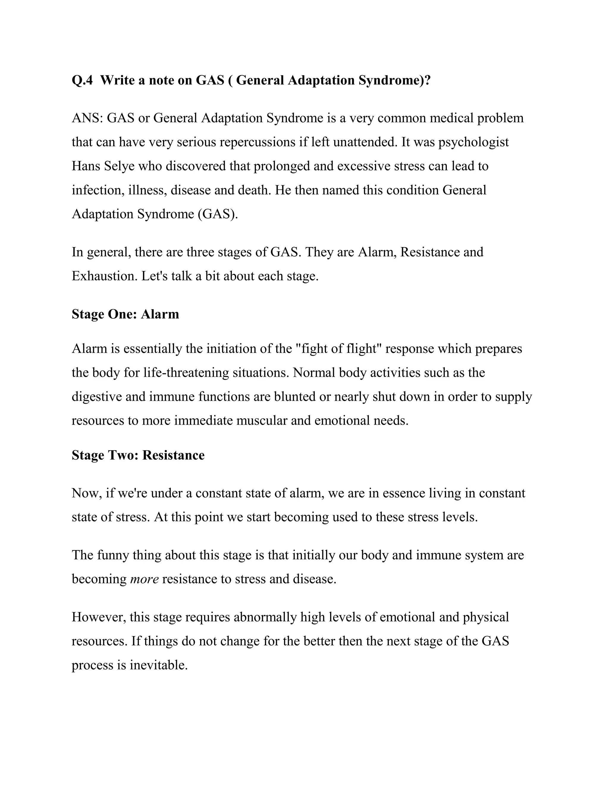 Q.4 Write a note on GAS ( General Adaptation Syndrome)?

ANS: GAS or General Adaptation Syndrome is a very common medical problem
that can have very serious repercussions if left unattended. It was psychologist
Hans Selye who discovered that prolonged and excessive stress can lead to
infection, illness, disease and death. He then named this condition General
Adaptation Syndrome (GAS).

In general, there are three stages of GAS. They are Alarm, Resistance and
Exhaustion. Let's talk a bit about each stage.

Stage One: Alarm

Alarm is essentially the initiation of the "fight of flight" response which prepares
the body for life-threatening situations. Normal body activities such as the
digestive and immune functions are blunted or nearly shut down in order to supply
resources to more immediate muscular and emotional needs.

Stage Two: Resistance

Now, if we're under a constant state of alarm, we are in essence living in constant
state of stress. At this point we start becoming used to these stress levels.

The funny thing about this stage is that initially our body and immune system are
becoming more resistance to stress and disease.

However, this stage requires abnormally high levels of emotional and physical
resources. If things do not change for the better then the next stage of the GAS
process is inevitable.
 