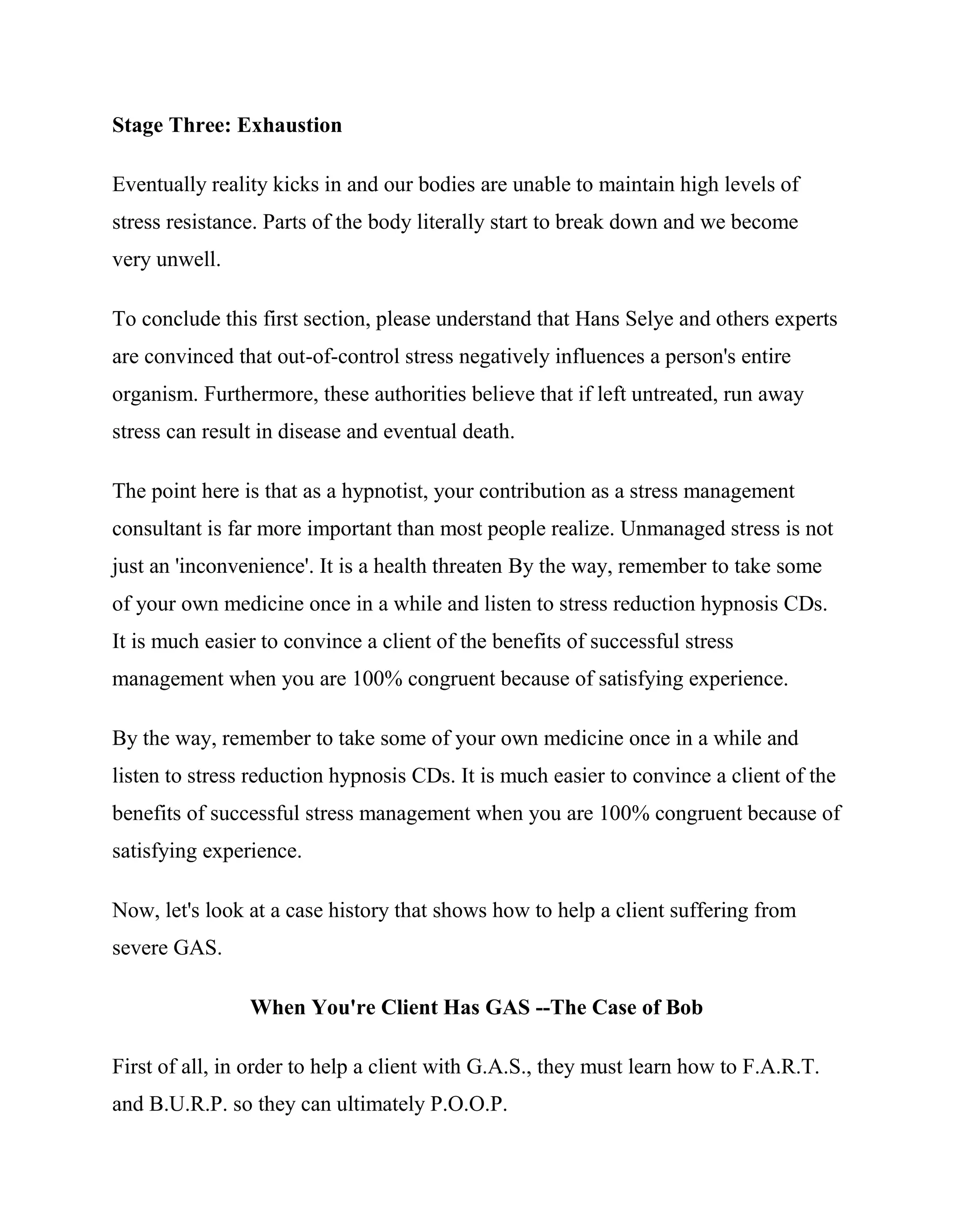 Stage Three: Exhaustion

Eventually reality kicks in and our bodies are unable to maintain high levels of
stress resistance. Parts of the body literally start to break down and we become
very unwell.

To conclude this first section, please understand that Hans Selye and others experts
are convinced that out-of-control stress negatively influences a person's entire
organism. Furthermore, these authorities believe that if left untreated, run away
stress can result in disease and eventual death.

The point here is that as a hypnotist, your contribution as a stress management
consultant is far more important than most people realize. Unmanaged stress is not
just an 'inconvenience'. It is a health threaten By the way, remember to take some
of your own medicine once in a while and listen to stress reduction hypnosis CDs.
It is much easier to convince a client of the benefits of successful stress
management when you are 100% congruent because of satisfying experience.

By the way, remember to take some of your own medicine once in a while and
listen to stress reduction hypnosis CDs. It is much easier to convince a client of the
benefits of successful stress management when you are 100% congruent because of
satisfying experience.

Now, let's look at a case history that shows how to help a client suffering from
severe GAS.

                When You're Client Has GAS --The Case of Bob

First of all, in order to help a client with G.A.S., they must learn how to F.A.R.T.
and B.U.R.P. so they can ultimately P.O.O.P.
 