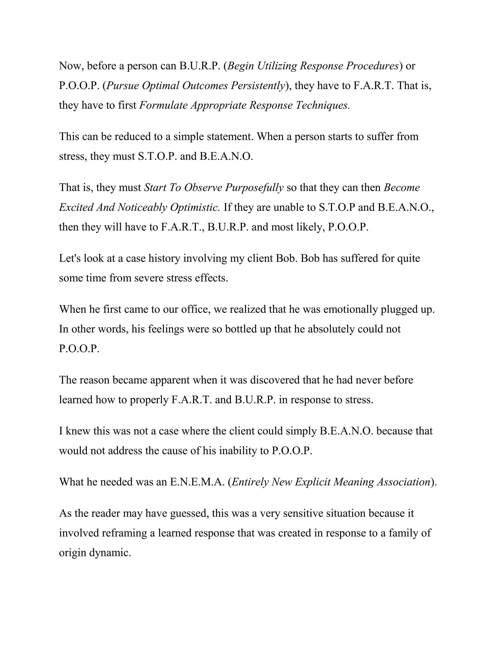 Now, before a person can B.U.R.P. (Begin Utilizing Response Procedures) or
P.O.O.P. (Pursue Optimal Outcomes Persistently), they have to F.A.R.T. That is,
they have to first Formulate Appropriate Response Techniques.

This can be reduced to a simple statement. When a person starts to suffer from
stress, they must S.T.O.P. and B.E.A.N.O.

That is, they must Start To Observe Purposefully so that they can then Become
Excited And Noticeably Optimistic. If they are unable to S.T.O.P and B.E.A.N.O.,
then they will have to F.A.R.T., B.U.R.P. and most likely, P.O.O.P.

Let's look at a case history involving my client Bob. Bob has suffered for quite
some time from severe stress effects.

When he first came to our office, we realized that he was emotionally plugged up.
In other words, his feelings were so bottled up that he absolutely could not
P.O.O.P.

The reason became apparent when it was discovered that he had never before
learned how to properly F.A.R.T. and B.U.R.P. in response to stress.

I knew this was not a case where the client could simply B.E.A.N.O. because that
would not address the cause of his inability to P.O.O.P.

What he needed was an E.N.E.M.A. (Entirely New Explicit Meaning Association).

As the reader may have guessed, this was a very sensitive situation because it
involved reframing a learned response that was created in response to a family of
origin dynamic.
 