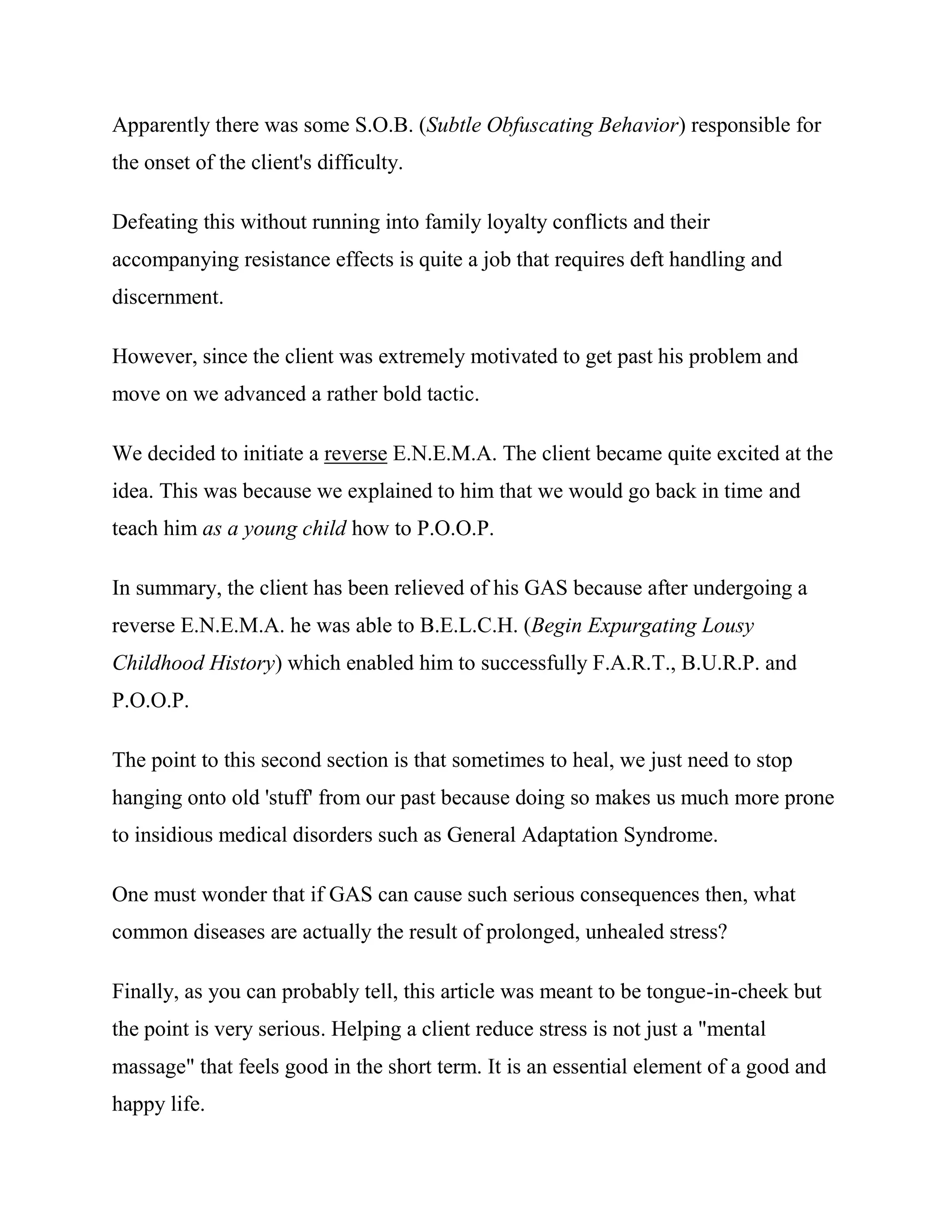 Apparently there was some S.O.B. (Subtle Obfuscating Behavior) responsible for
the onset of the client's difficulty.

Defeating this without running into family loyalty conflicts and their
accompanying resistance effects is quite a job that requires deft handling and
discernment.

However, since the client was extremely motivated to get past his problem and
move on we advanced a rather bold tactic.

We decided to initiate a reverse E.N.E.M.A. The client became quite excited at the
idea. This was because we explained to him that we would go back in time and
teach him as a young child how to P.O.O.P.

In summary, the client has been relieved of his GAS because after undergoing a
reverse E.N.E.M.A. he was able to B.E.L.C.H. (Begin Expurgating Lousy
Childhood History) which enabled him to successfully F.A.R.T., B.U.R.P. and
P.O.O.P.

The point to this second section is that sometimes to heal, we just need to stop
hanging onto old 'stuff' from our past because doing so makes us much more prone
to insidious medical disorders such as General Adaptation Syndrome.

One must wonder that if GAS can cause such serious consequences then, what
common diseases are actually the result of prolonged, unhealed stress?

Finally, as you can probably tell, this article was meant to be tongue-in-cheek but
the point is very serious. Helping a client reduce stress is not just a "mental
massage" that feels good in the short term. It is an essential element of a good and
happy life.
 