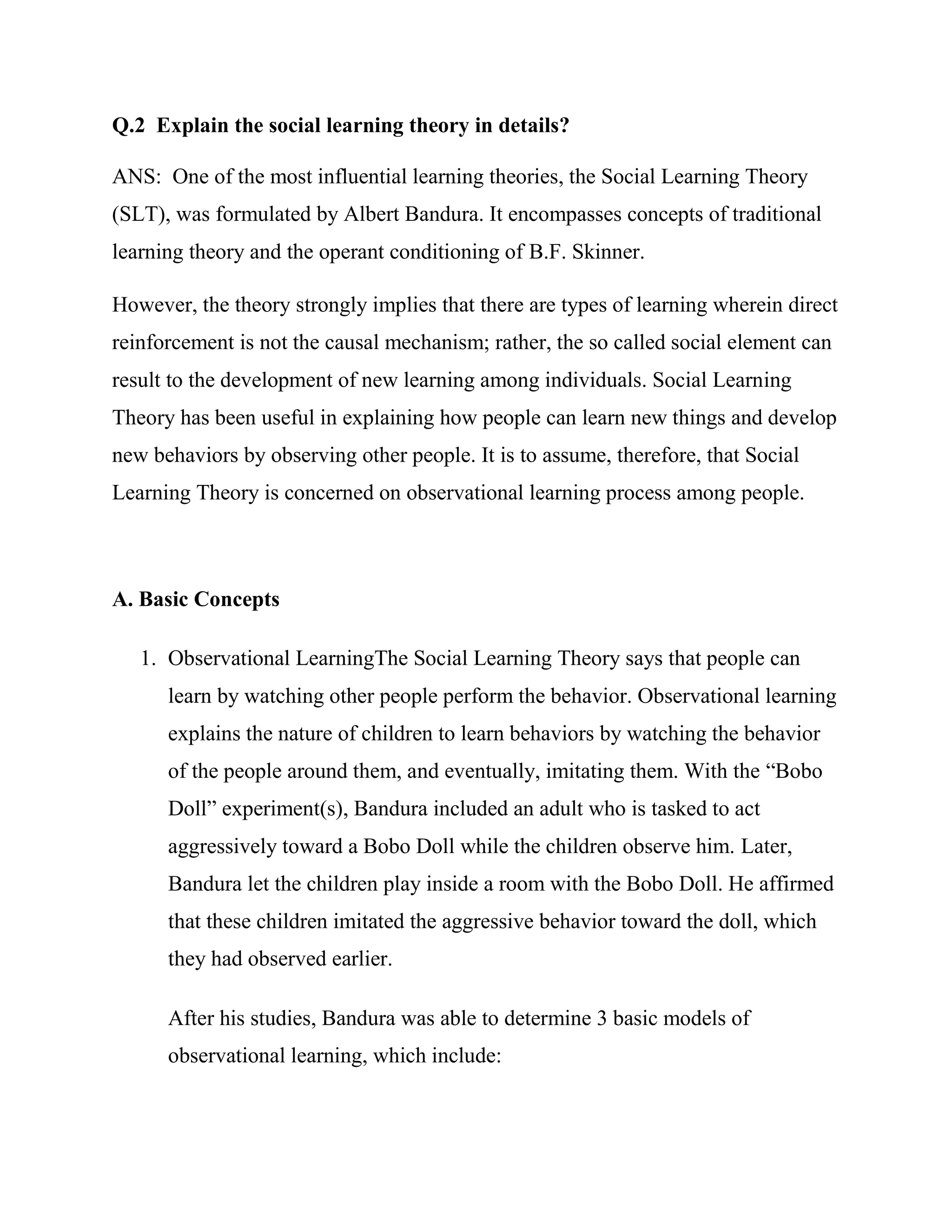 Q.2 Explain the social learning theory in details?

ANS: One of the most influential learning theories, the Social Learning Theory
(SLT), was formulated by Albert Bandura. It encompasses concepts of traditional
learning theory and the operant conditioning of B.F. Skinner.

However, the theory strongly implies that there are types of learning wherein direct
reinforcement is not the causal mechanism; rather, the so called social element can
result to the development of new learning among individuals. Social Learning
Theory has been useful in explaining how people can learn new things and develop
new behaviors by observing other people. It is to assume, therefore, that Social
Learning Theory is concerned on observational learning process among people.



A. Basic Concepts

   1. Observational LearningThe Social Learning Theory says that people can
      learn by watching other people perform the behavior. Observational learning
      explains the nature of children to learn behaviors by watching the behavior
      of the people around them, and eventually, imitating them. With the ―Bobo
      Doll‖ experiment(s), Bandura included an adult who is tasked to act
      aggressively toward a Bobo Doll while the children observe him. Later,
      Bandura let the children play inside a room with the Bobo Doll. He affirmed
      that these children imitated the aggressive behavior toward the doll, which
      they had observed earlier.

      After his studies, Bandura was able to determine 3 basic models of
      observational learning, which include:
 