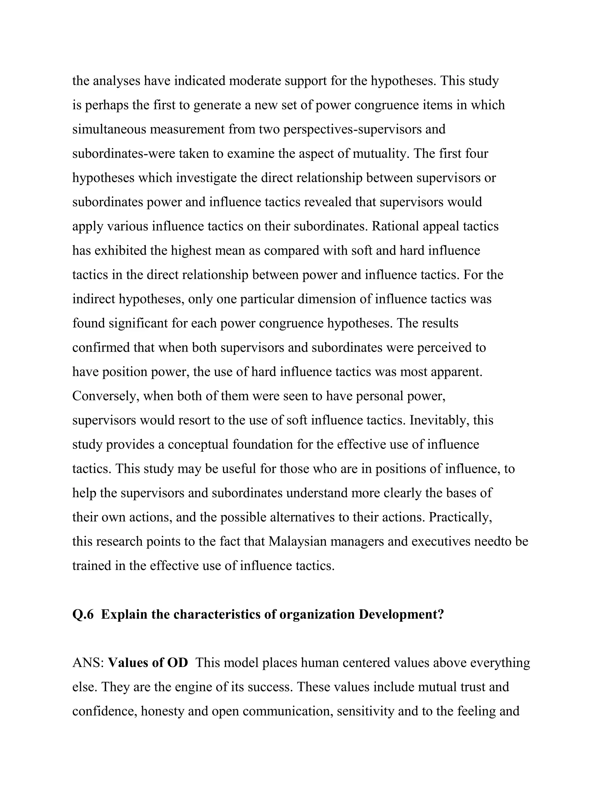 the analyses have indicated moderate support for the hypotheses. This study
is perhaps the first to generate a new set of power congruence items in which
simultaneous measurement from two perspectives-supervisors and
subordinates-were taken to examine the aspect of mutuality. The first four
hypotheses which investigate the direct relationship between supervisors or
subordinates power and influence tactics revealed that supervisors would
apply various influence tactics on their subordinates. Rational appeal tactics
has exhibited the highest mean as compared with soft and hard influence
tactics in the direct relationship between power and influence tactics. For the
indirect hypotheses, only one particular dimension of influence tactics was
found significant for each power congruence hypotheses. The results
confirmed that when both supervisors and subordinates were perceived to
have position power, the use of hard influence tactics was most apparent.
Conversely, when both of them were seen to have personal power,
supervisors would resort to the use of soft influence tactics. Inevitably, this
study provides a conceptual foundation for the effective use of influence
tactics. This study may be useful for those who are in positions of influence, to
help the supervisors and subordinates understand more clearly the bases of
their own actions, and the possible alternatives to their actions. Practically,
this research points to the fact that Malaysian managers and executives needto be
trained in the effective use of influence tactics.


Q.6 Explain the characteristics of organization Development?


ANS: Values of OD This model places human centered values above everything
else. They are the engine of its success. These values include mutual trust and
confidence, honesty and open communication, sensitivity and to the feeling and
 