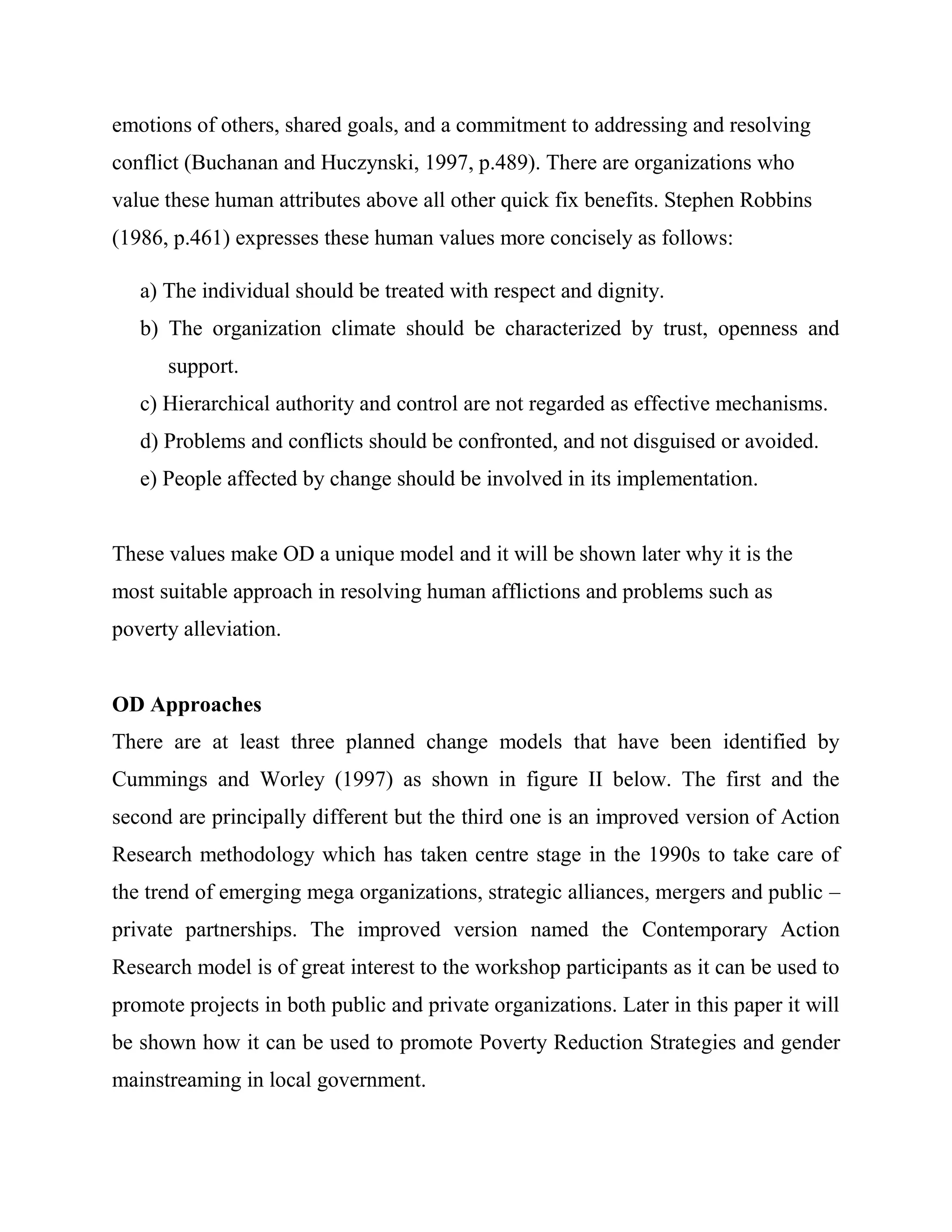 emotions of others, shared goals, and a commitment to addressing and resolving
conflict (Buchanan and Huczynski, 1997, p.489). There are organizations who
value these human attributes above all other quick fix benefits. Stephen Robbins
(1986, p.461) expresses these human values more concisely as follows:

   a) The individual should be treated with respect and dignity.
   b) The organization climate should be characterized by trust, openness and
      support.
   c) Hierarchical authority and control are not regarded as effective mechanisms.
   d) Problems and conflicts should be confronted, and not disguised or avoided.
   e) People affected by change should be involved in its implementation.


These values make OD a unique model and it will be shown later why it is the
most suitable approach in resolving human afflictions and problems such as
poverty alleviation.


OD Approaches
There are at least three planned change models that have been identified by
Cummings and Worley (1997) as shown in figure II below. The first and the
second are principally different but the third one is an improved version of Action
Research methodology which has taken centre stage in the 1990s to take care of
the trend of emerging mega organizations, strategic alliances, mergers and public –
private partnerships. The improved version named the Contemporary Action
Research model is of great interest to the workshop participants as it can be used to
promote projects in both public and private organizations. Later in this paper it will
be shown how it can be used to promote Poverty Reduction Strategies and gender
mainstreaming in local government.
 