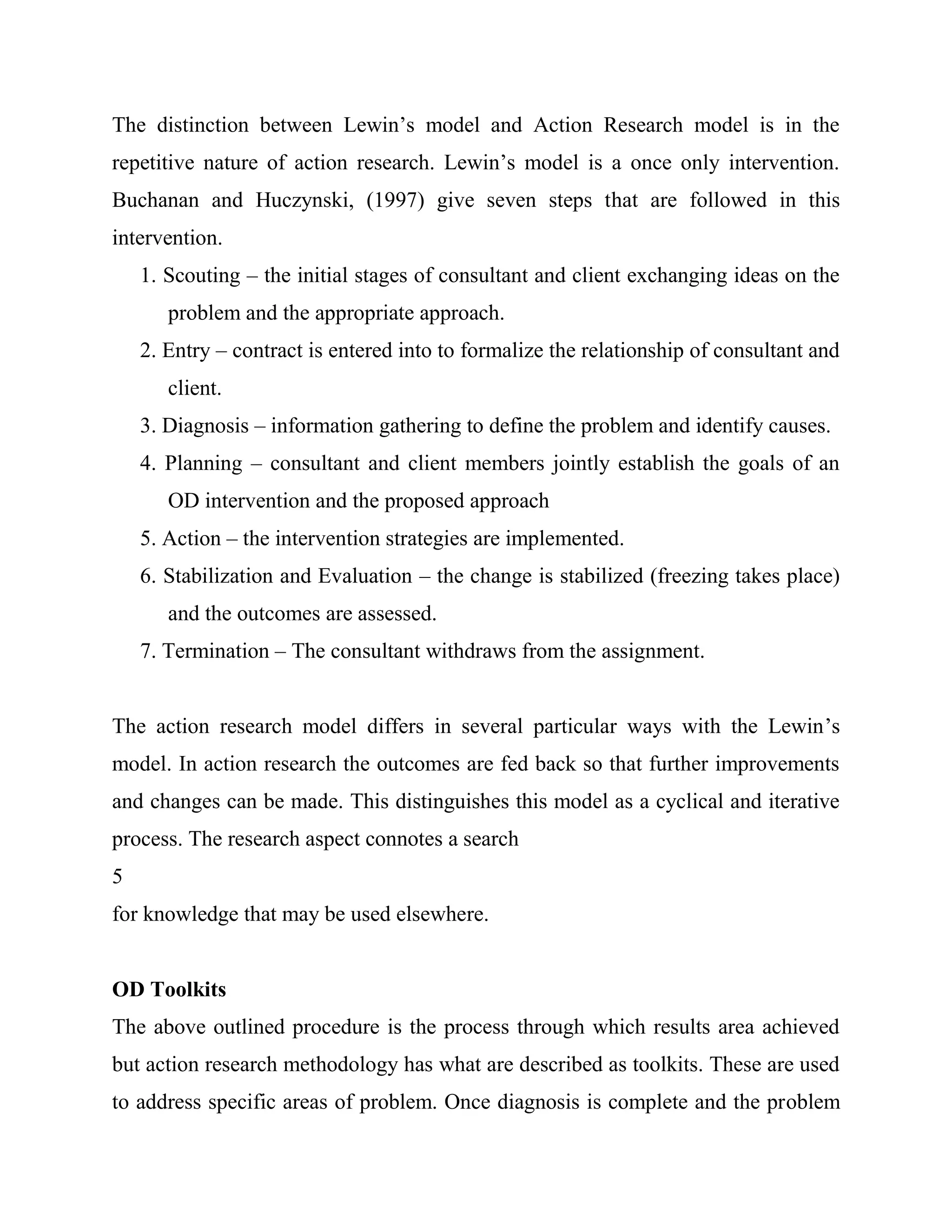 The distinction between Lewin‘s model and Action Research model is in the
repetitive nature of action research. Lewin‘s model is a once only intervention.
Buchanan and Huczynski, (1997) give seven steps that are followed in this
intervention.
    1. Scouting – the initial stages of consultant and client exchanging ideas on the
       problem and the appropriate approach.
    2. Entry – contract is entered into to formalize the relationship of consultant and
       client.
    3. Diagnosis – information gathering to define the problem and identify causes.
    4. Planning – consultant and client members jointly establish the goals of an
       OD intervention and the proposed approach
    5. Action – the intervention strategies are implemented.
    6. Stabilization and Evaluation – the change is stabilized (freezing takes place)
       and the outcomes are assessed.
    7. Termination – The consultant withdraws from the assignment.


The action research model differs in several particular ways with the Lewin‘s
model. In action research the outcomes are fed back so that further improvements
and changes can be made. This distinguishes this model as a cyclical and iterative
process. The research aspect connotes a search
5
for knowledge that may be used elsewhere.


OD Toolkits
The above outlined procedure is the process through which results area achieved
but action research methodology has what are described as toolkits. These are used
to address specific areas of problem. Once diagnosis is complete and the problem
 
