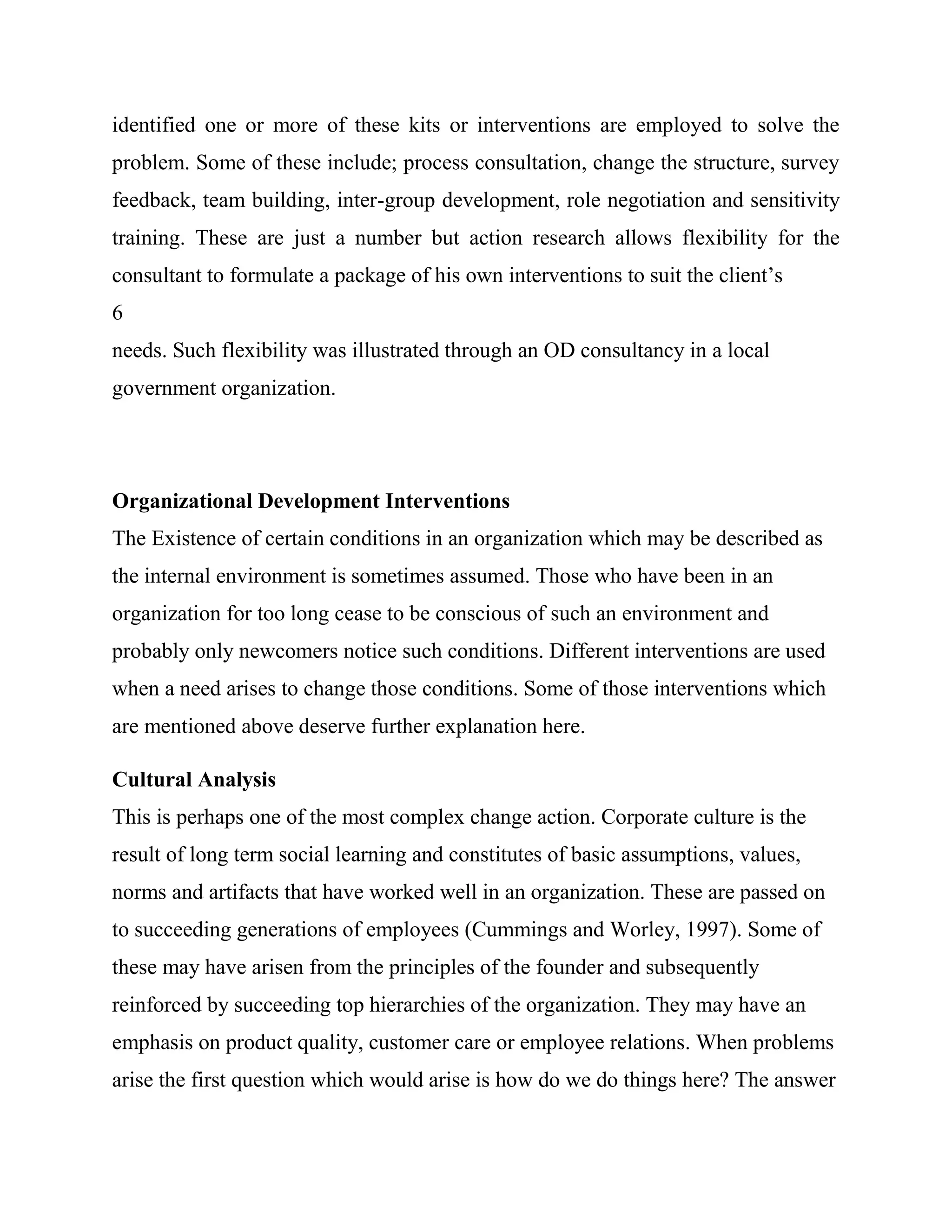 identified one or more of these kits or interventions are employed to solve the
problem. Some of these include; process consultation, change the structure, survey
feedback, team building, inter-group development, role negotiation and sensitivity
training. These are just a number but action research allows flexibility for the
consultant to formulate a package of his own interventions to suit the client‘s
6
needs. Such flexibility was illustrated through an OD consultancy in a local
government organization.




Organizational Development Interventions
The Existence of certain conditions in an organization which may be described as
the internal environment is sometimes assumed. Those who have been in an
organization for too long cease to be conscious of such an environment and
probably only newcomers notice such conditions. Different interventions are used
when a need arises to change those conditions. Some of those interventions which
are mentioned above deserve further explanation here.

Cultural Analysis
This is perhaps one of the most complex change action. Corporate culture is the
result of long term social learning and constitutes of basic assumptions, values,
norms and artifacts that have worked well in an organization. These are passed on
to succeeding generations of employees (Cummings and Worley, 1997). Some of
these may have arisen from the principles of the founder and subsequently
reinforced by succeeding top hierarchies of the organization. They may have an
emphasis on product quality, customer care or employee relations. When problems
arise the first question which would arise is how do we do things here? The answer
 