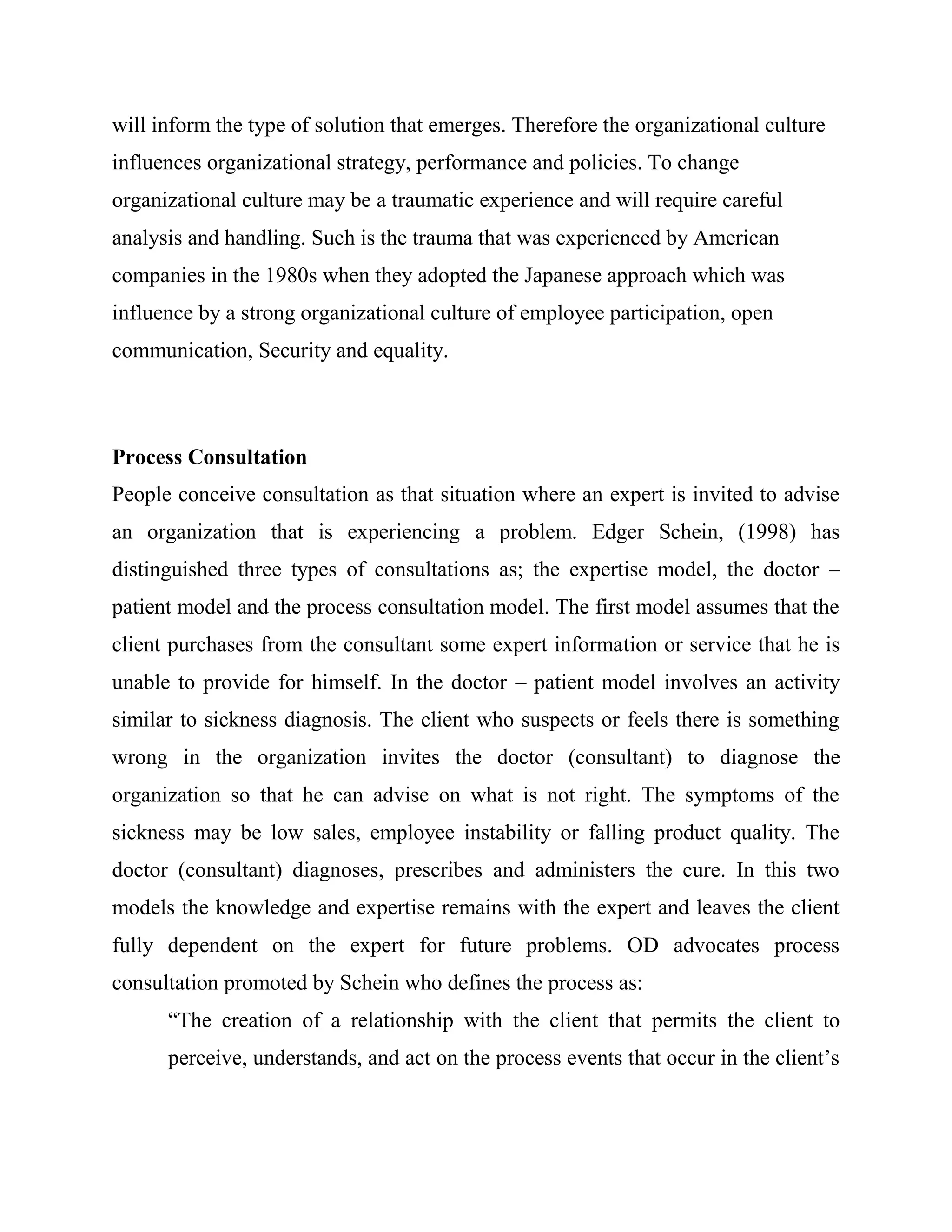 will inform the type of solution that emerges. Therefore the organizational culture
influences organizational strategy, performance and policies. To change
organizational culture may be a traumatic experience and will require careful
analysis and handling. Such is the trauma that was experienced by American
companies in the 1980s when they adopted the Japanese approach which was
influence by a strong organizational culture of employee participation, open
communication, Security and equality.



Process Consultation
People conceive consultation as that situation where an expert is invited to advise
an organization that is experiencing a problem. Edger Schein, (1998) has
distinguished three types of consultations as; the expertise model, the doctor –
patient model and the process consultation model. The first model assumes that the
client purchases from the consultant some expert information or service that he is
unable to provide for himself. In the doctor – patient model involves an activity
similar to sickness diagnosis. The client who suspects or feels there is something
wrong in the organization invites the doctor (consultant) to diagnose the
organization so that he can advise on what is not right. The symptoms of the
sickness may be low sales, employee instability or falling product quality. The
doctor (consultant) diagnoses, prescribes and administers the cure. In this two
models the knowledge and expertise remains with the expert and leaves the client
fully dependent on the expert for future problems. OD advocates process
consultation promoted by Schein who defines the process as:
      ―The creation of a relationship with the client that permits the client to
      perceive, understands, and act on the process events that occur in the client‘s
 