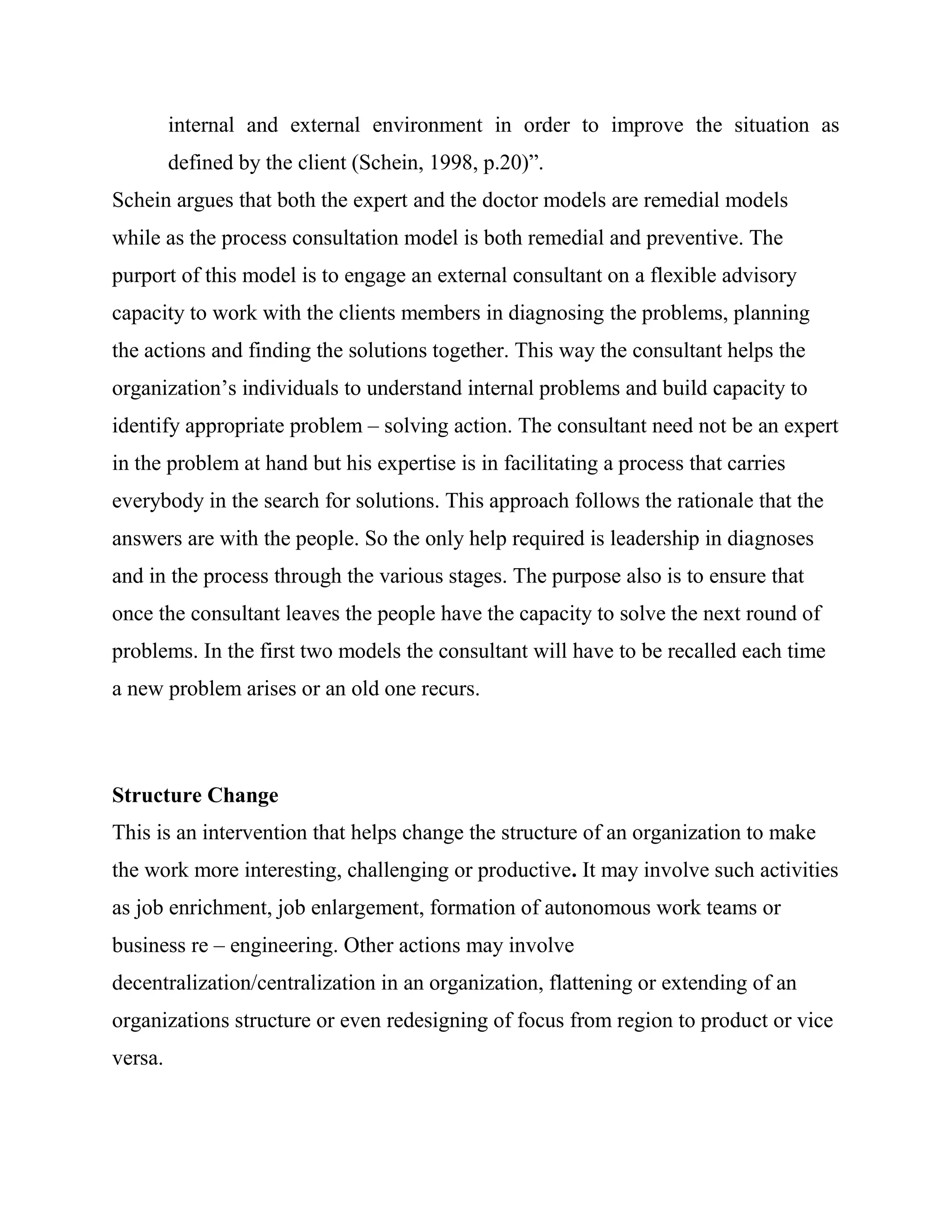 internal and external environment in order to improve the situation as
         defined by the client (Schein, 1998, p.20)‖.
Schein argues that both the expert and the doctor models are remedial models
while as the process consultation model is both remedial and preventive. The
purport of this model is to engage an external consultant on a flexible advisory
capacity to work with the clients members in diagnosing the problems, planning
the actions and finding the solutions together. This way the consultant helps the
organization‘s individuals to understand internal problems and build capacity to
identify appropriate problem – solving action. The consultant need not be an expert
in the problem at hand but his expertise is in facilitating a process that carries
everybody in the search for solutions. This approach follows the rationale that the
answers are with the people. So the only help required is leadership in diagnoses
and in the process through the various stages. The purpose also is to ensure that
once the consultant leaves the people have the capacity to solve the next round of
problems. In the first two models the consultant will have to be recalled each time
a new problem arises or an old one recurs.



Structure Change
This is an intervention that helps change the structure of an organization to make
the work more interesting, challenging or productive. It may involve such activities
as job enrichment, job enlargement, formation of autonomous work teams or
business re – engineering. Other actions may involve
decentralization/centralization in an organization, flattening or extending of an
organizations structure or even redesigning of focus from region to product or vice
versa.
 