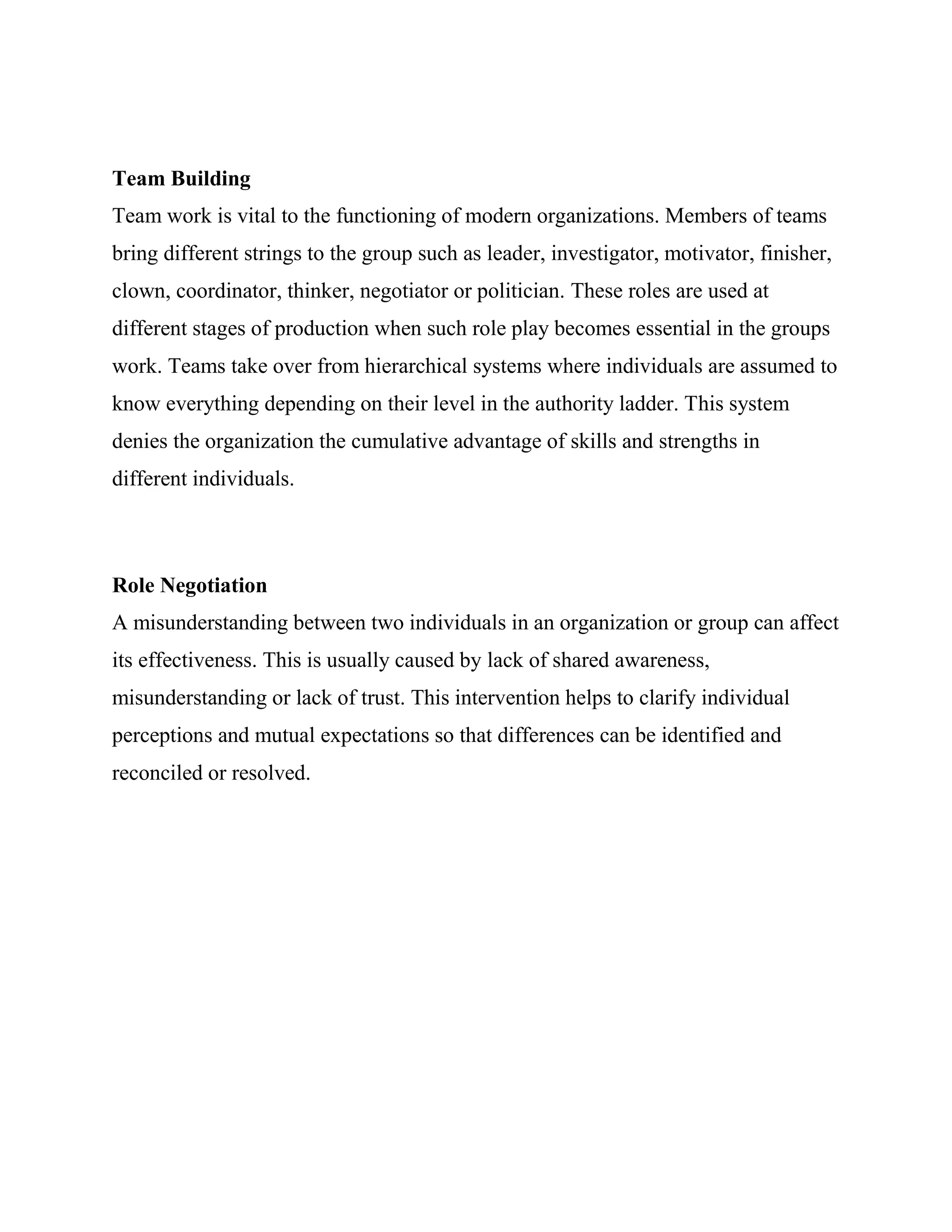 Team Building
Team work is vital to the functioning of modern organizations. Members of teams
bring different strings to the group such as leader, investigator, motivator, finisher,
clown, coordinator, thinker, negotiator or politician. These roles are used at
different stages of production when such role play becomes essential in the groups
work. Teams take over from hierarchical systems where individuals are assumed to
know everything depending on their level in the authority ladder. This system
denies the organization the cumulative advantage of skills and strengths in
different individuals.



Role Negotiation
A misunderstanding between two individuals in an organization or group can affect
its effectiveness. This is usually caused by lack of shared awareness,
misunderstanding or lack of trust. This intervention helps to clarify individual
perceptions and mutual expectations so that differences can be identified and
reconciled or resolved.
 