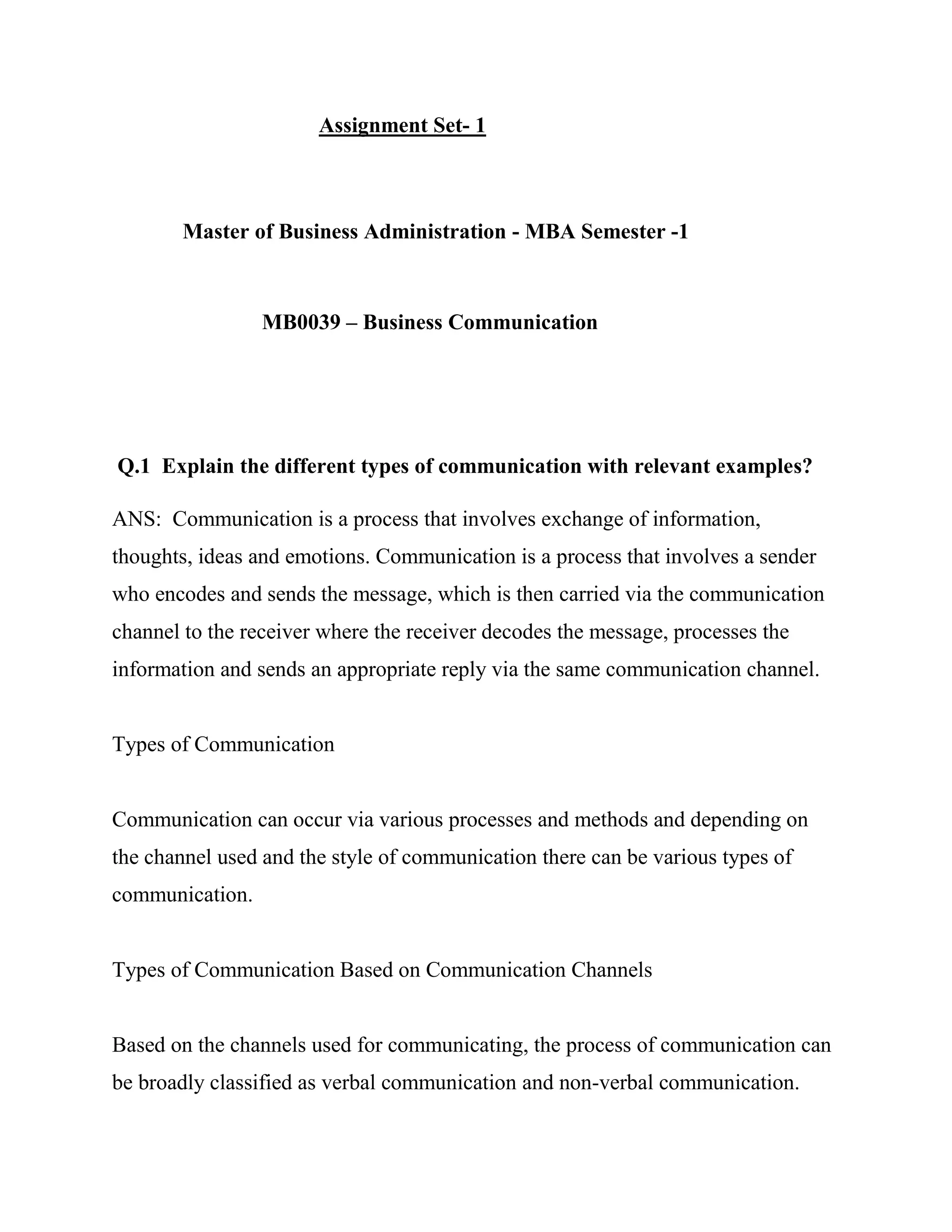 Assignment Set- 1



        Master of Business Administration - MBA Semester -1



                 MB0039 – Business Communication




Q.1 Explain the different types of communication with relevant examples?

ANS: Communication is a process that involves exchange of information,
thoughts, ideas and emotions. Communication is a process that involves a sender
who encodes and sends the message, which is then carried via the communication
channel to the receiver where the receiver decodes the message, processes the
information and sends an appropriate reply via the same communication channel.


Types of Communication


Communication can occur via various processes and methods and depending on
the channel used and the style of communication there can be various types of
communication.


Types of Communication Based on Communication Channels


Based on the channels used for communicating, the process of communication can
be broadly classified as verbal communication and non-verbal communication.
 