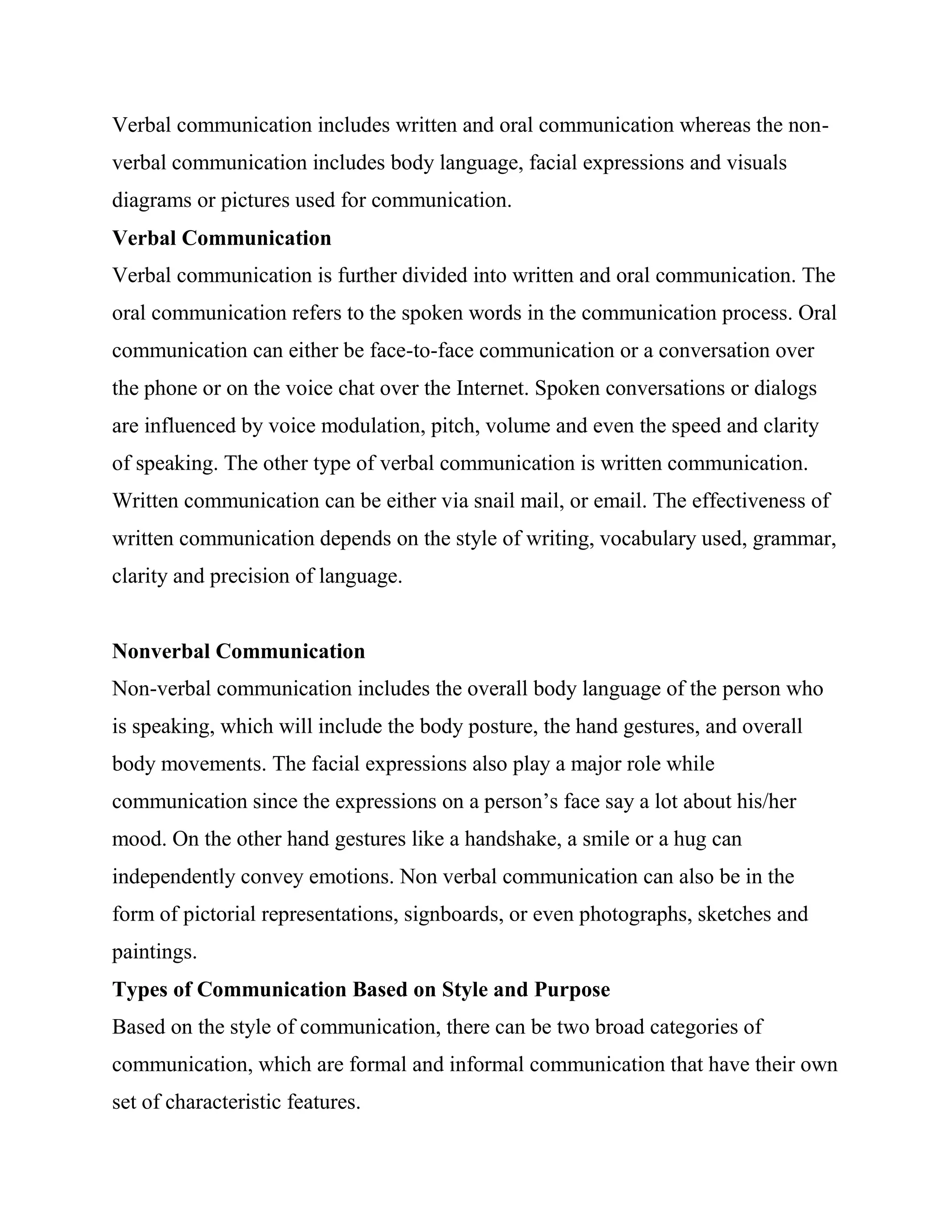 Verbal communication includes written and oral communication whereas the non-
verbal communication includes body language, facial expressions and visuals
diagrams or pictures used for communication.
Verbal Communication
Verbal communication is further divided into written and oral communication. The
oral communication refers to the spoken words in the communication process. Oral
communication can either be face-to-face communication or a conversation over
the phone or on the voice chat over the Internet. Spoken conversations or dialogs
are influenced by voice modulation, pitch, volume and even the speed and clarity
of speaking. The other type of verbal communication is written communication.
Written communication can be either via snail mail, or email. The effectiveness of
written communication depends on the style of writing, vocabulary used, grammar,
clarity and precision of language.


Nonverbal Communication
Non-verbal communication includes the overall body language of the person who
is speaking, which will include the body posture, the hand gestures, and overall
body movements. The facial expressions also play a major role while
communication since the expressions on a person‘s face say a lot about his/her
mood. On the other hand gestures like a handshake, a smile or a hug can
independently convey emotions. Non verbal communication can also be in the
form of pictorial representations, signboards, or even photographs, sketches and
paintings.
Types of Communication Based on Style and Purpose
Based on the style of communication, there can be two broad categories of
communication, which are formal and informal communication that have their own
set of characteristic features.
 