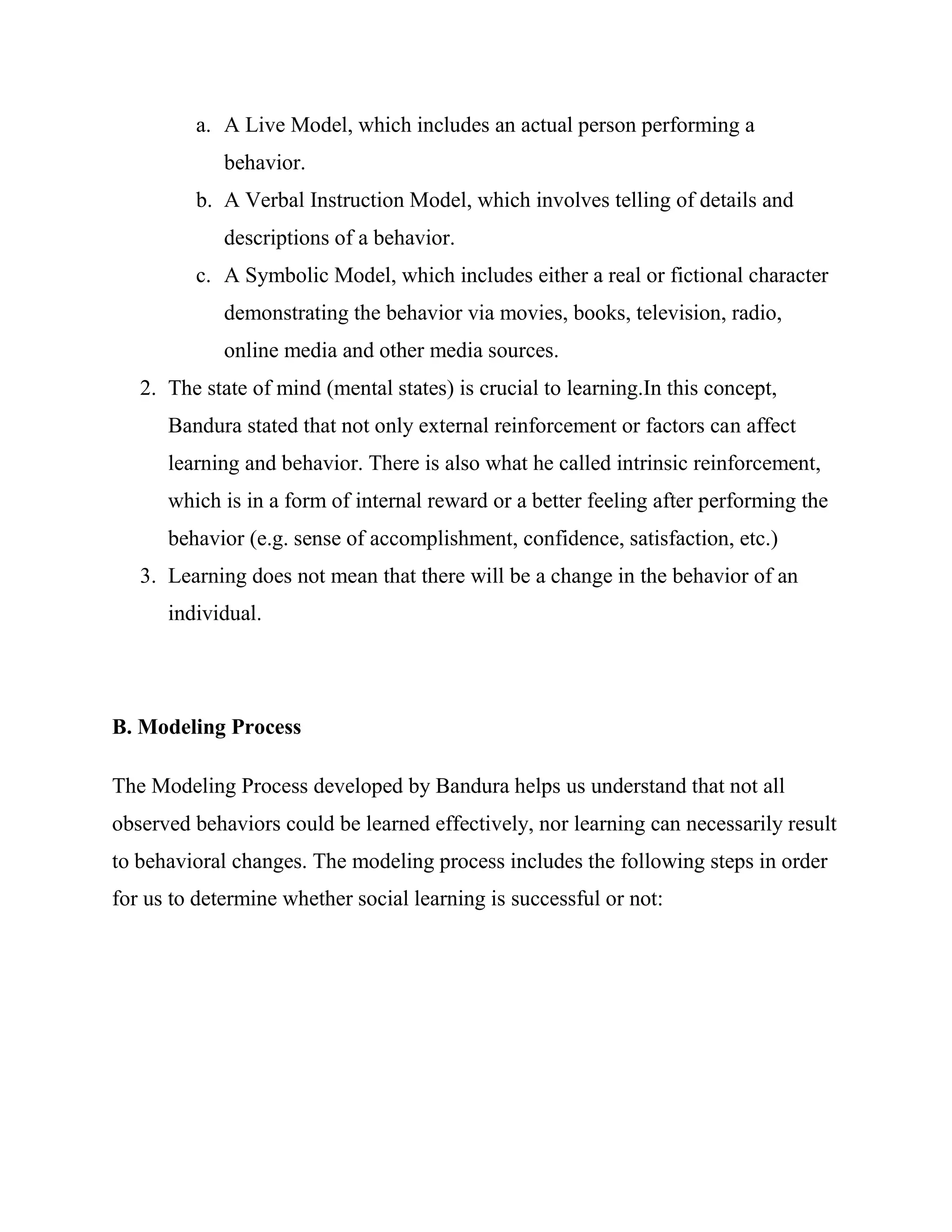 a. A Live Model, which includes an actual person performing a
             behavior.
         b. A Verbal Instruction Model, which involves telling of details and
             descriptions of a behavior.
         c. A Symbolic Model, which includes either a real or fictional character
             demonstrating the behavior via movies, books, television, radio,
             online media and other media sources.
   2. The state of mind (mental states) is crucial to learning.In this concept,
      Bandura stated that not only external reinforcement or factors can affect
      learning and behavior. There is also what he called intrinsic reinforcement,
      which is in a form of internal reward or a better feeling after performing the
      behavior (e.g. sense of accomplishment, confidence, satisfaction, etc.)
   3. Learning does not mean that there will be a change in the behavior of an
      individual.




B. Modeling Process

The Modeling Process developed by Bandura helps us understand that not all
observed behaviors could be learned effectively, nor learning can necessarily result
to behavioral changes. The modeling process includes the following steps in order
for us to determine whether social learning is successful or not:
 