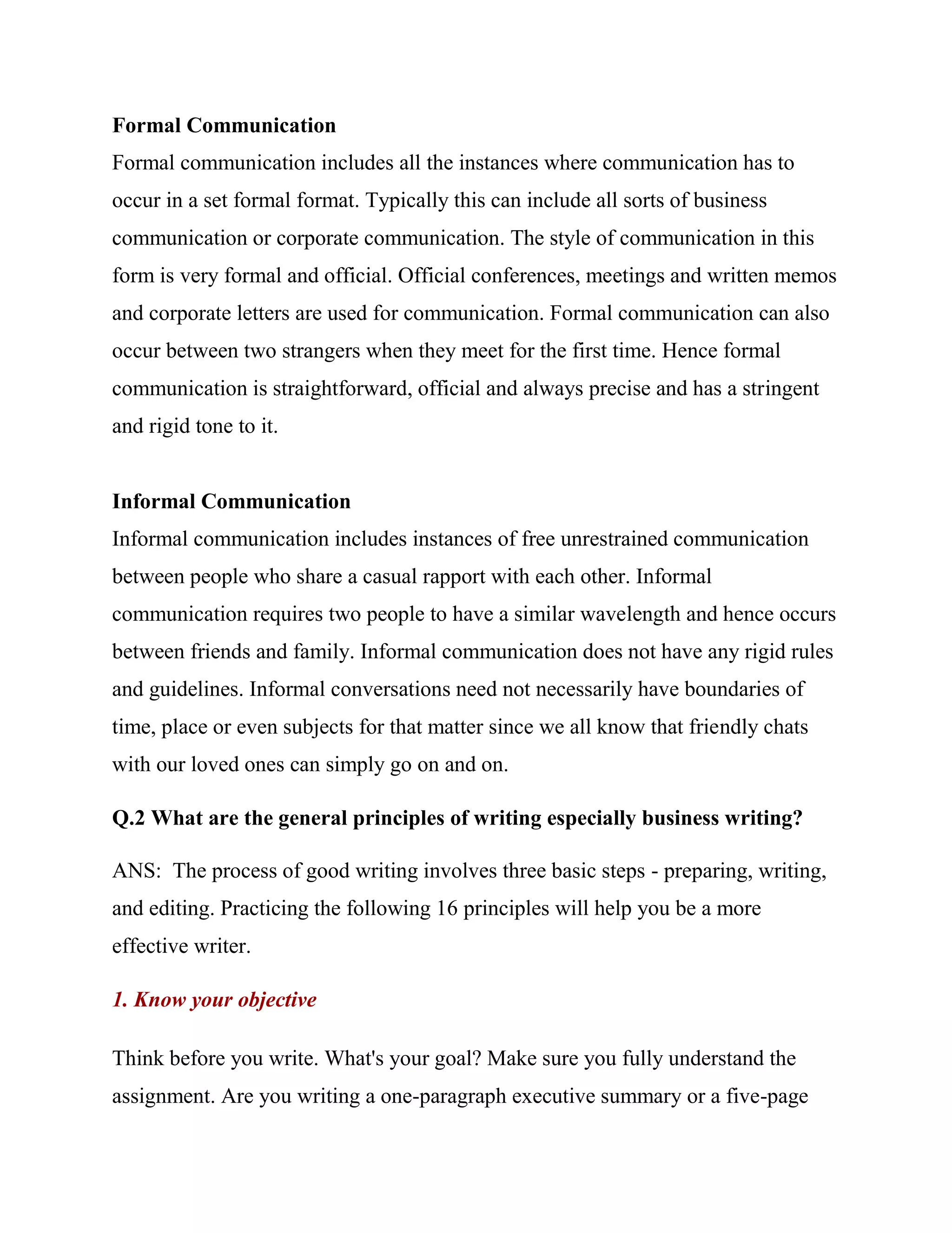 Formal Communication
Formal communication includes all the instances where communication has to
occur in a set formal format. Typically this can include all sorts of business
communication or corporate communication. The style of communication in this
form is very formal and official. Official conferences, meetings and written memos
and corporate letters are used for communication. Formal communication can also
occur between two strangers when they meet for the first time. Hence formal
communication is straightforward, official and always precise and has a stringent
and rigid tone to it.


Informal Communication
Informal communication includes instances of free unrestrained communication
between people who share a casual rapport with each other. Informal
communication requires two people to have a similar wavelength and hence occurs
between friends and family. Informal communication does not have any rigid rules
and guidelines. Informal conversations need not necessarily have boundaries of
time, place or even subjects for that matter since we all know that friendly chats
with our loved ones can simply go on and on.

Q.2 What are the general principles of writing especially business writing?

ANS: The process of good writing involves three basic steps - preparing, writing,
and editing. Practicing the following 16 principles will help you be a more
effective writer.

1. Know your objective

Think before you write. What's your goal? Make sure you fully understand the
assignment. Are you writing a one-paragraph executive summary or a five-page
 