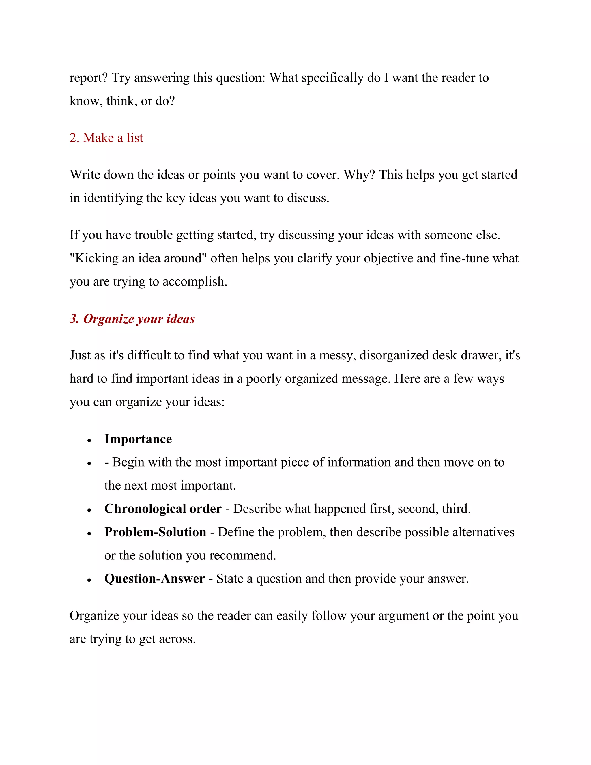 report? Try answering this question: What specifically do I want the reader to
know, think, or do?

2. Make a list

Write down the ideas or points you want to cover. Why? This helps you get started
in identifying the key ideas you want to discuss.

If you have trouble getting started, try discussing your ideas with someone else.
"Kicking an idea around" often helps you clarify your objective and fine-tune what
you are trying to accomplish.

3. Organize your ideas

Just as it's difficult to find what you want in a messy, disorganized desk drawer, it's
hard to find important ideas in a poorly organized message. Here are a few ways
you can organize your ideas:

      Importance
      - Begin with the most important piece of information and then move on to
       the next most important.
      Chronological order - Describe what happened first, second, third.
      Problem-Solution - Define the problem, then describe possible alternatives
       or the solution you recommend.
      Question-Answer - State a question and then provide your answer.

Organize your ideas so the reader can easily follow your argument or the point you
are trying to get across.
 
