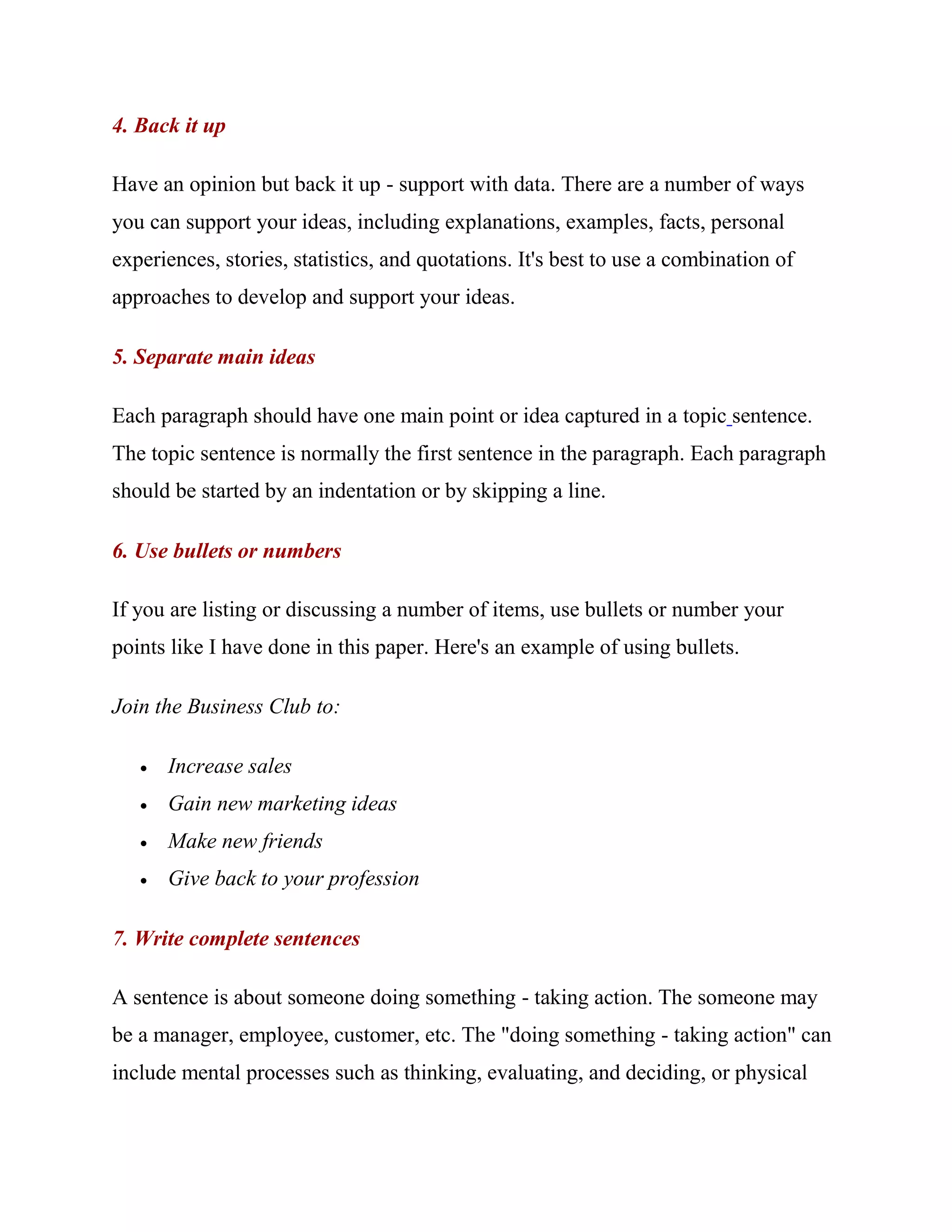 4. Back it up

Have an opinion but back it up - support with data. There are a number of ways
you can support your ideas, including explanations, examples, facts, personal
experiences, stories, statistics, and quotations. It's best to use a combination of
approaches to develop and support your ideas.

5. Separate main ideas

Each paragraph should have one main point or idea captured in a topic sentence.
The topic sentence is normally the first sentence in the paragraph. Each paragraph
should be started by an indentation or by skipping a line.

6. Use bullets or numbers

If you are listing or discussing a number of items, use bullets or number your
points like I have done in this paper. Here's an example of using bullets.

Join the Business Club to:

      Increase sales
      Gain new marketing ideas
      Make new friends
      Give back to your profession

7. Write complete sentences

A sentence is about someone doing something - taking action. The someone may
be a manager, employee, customer, etc. The "doing something - taking action" can
include mental processes such as thinking, evaluating, and deciding, or physical
 