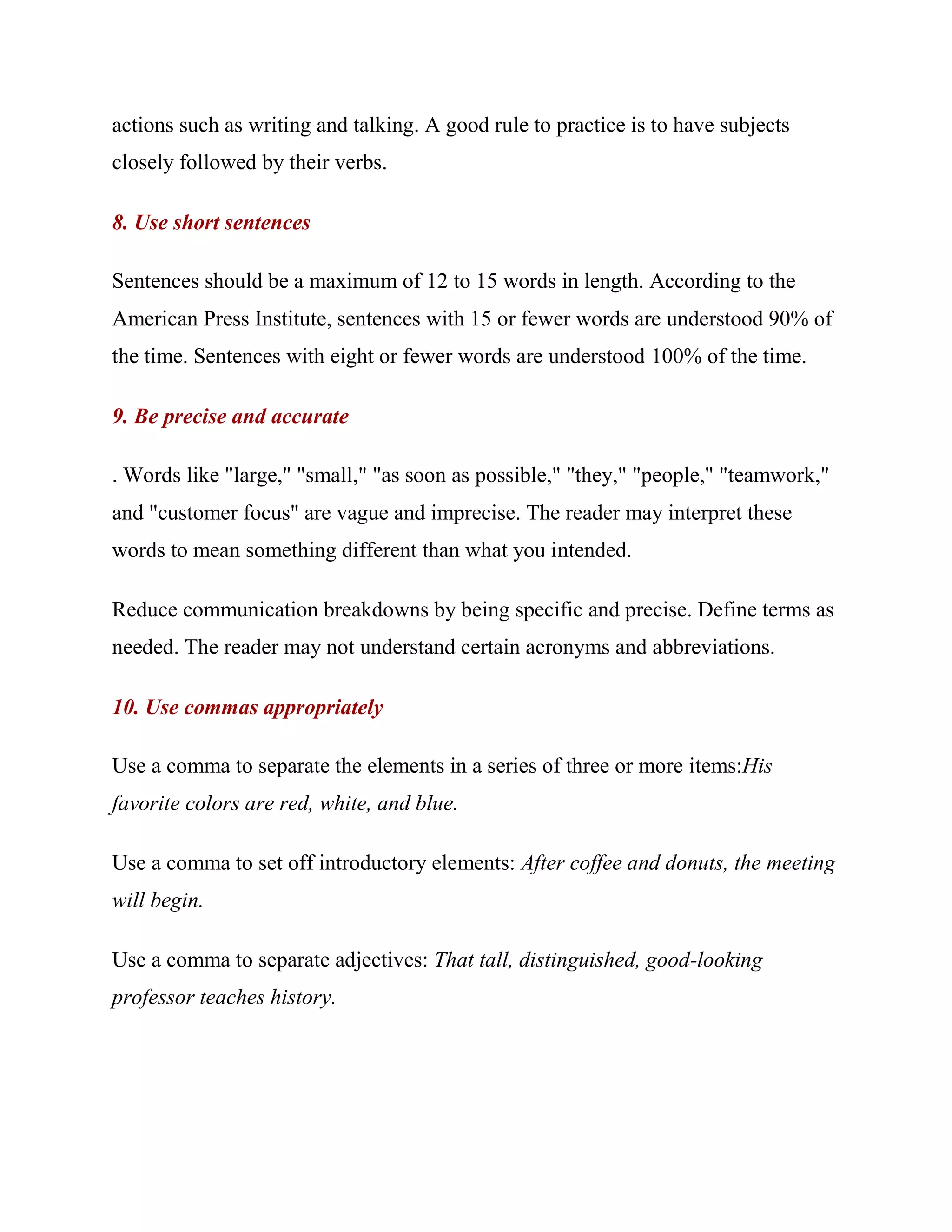 actions such as writing and talking. A good rule to practice is to have subjects
closely followed by their verbs.

8. Use short sentences

Sentences should be a maximum of 12 to 15 words in length. According to the
American Press Institute, sentences with 15 or fewer words are understood 90% of
the time. Sentences with eight or fewer words are understood 100% of the time.

9. Be precise and accurate

. Words like "large," "small," "as soon as possible," "they," "people," "teamwork,"
and "customer focus" are vague and imprecise. The reader may interpret these
words to mean something different than what you intended.

Reduce communication breakdowns by being specific and precise. Define terms as
needed. The reader may not understand certain acronyms and abbreviations.

10. Use commas appropriately

Use a comma to separate the elements in a series of three or more items:His
favorite colors are red, white, and blue.

Use a comma to set off introductory elements: After coffee and donuts, the meeting
will begin.

Use a comma to separate adjectives: That tall, distinguished, good-looking
professor teaches history.
 