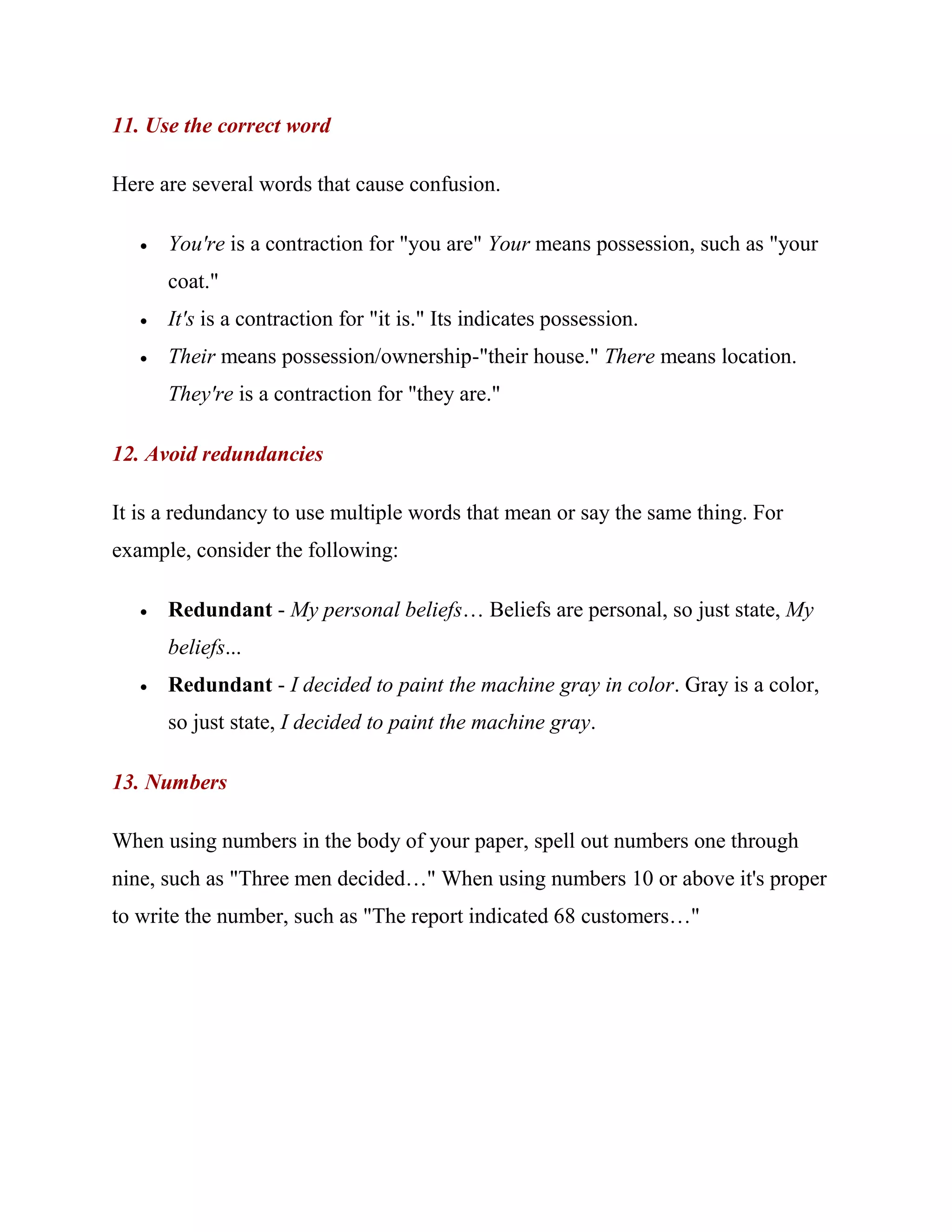 11. Use the correct word

Here are several words that cause confusion.

      You're is a contraction for "you are" Your means possession, such as "your
       coat."
      It's is a contraction for "it is." Its indicates possession.
      Their means possession/ownership-"their house." There means location.
       They're is a contraction for "they are."

12. Avoid redundancies

It is a redundancy to use multiple words that mean or say the same thing. For
example, consider the following:

      Redundant - My personal beliefs… Beliefs are personal, so just state, My
       beliefs...
      Redundant - I decided to paint the machine gray in color. Gray is a color,
       so just state, I decided to paint the machine gray.

13. Numbers

When using numbers in the body of your paper, spell out numbers one through
nine, such as "Three men decided…" When using numbers 10 or above it's proper
to write the number, such as "The report indicated 68 customers…"
 