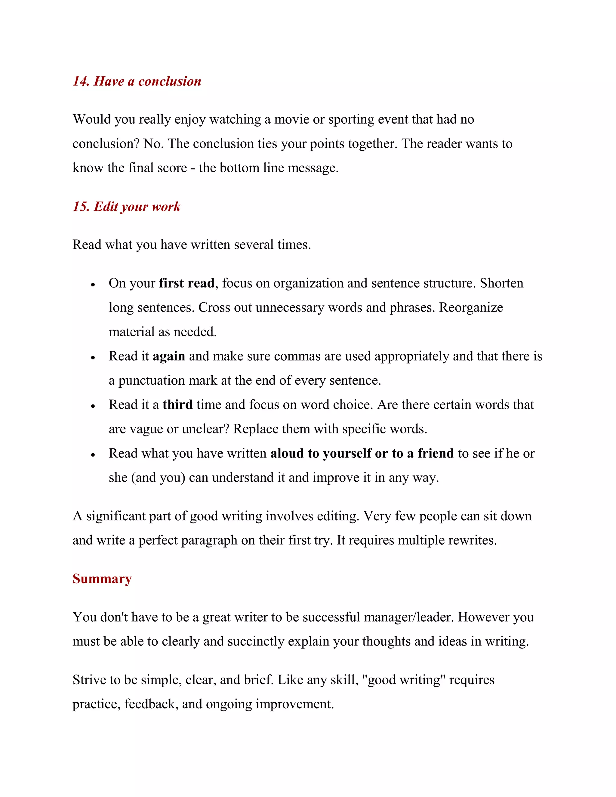 14. Have a conclusion

Would you really enjoy watching a movie or sporting event that had no
conclusion? No. The conclusion ties your points together. The reader wants to
know the final score - the bottom line message.

15. Edit your work

Read what you have written several times.

      On your first read, focus on organization and sentence structure. Shorten
       long sentences. Cross out unnecessary words and phrases. Reorganize
       material as needed.
      Read it again and make sure commas are used appropriately and that there is
       a punctuation mark at the end of every sentence.
      Read it a third time and focus on word choice. Are there certain words that
       are vague or unclear? Replace them with specific words.
      Read what you have written aloud to yourself or to a friend to see if he or
       she (and you) can understand it and improve it in any way.

A significant part of good writing involves editing. Very few people can sit down
and write a perfect paragraph on their first try. It requires multiple rewrites.

Summary

You don't have to be a great writer to be successful manager/leader. However you
must be able to clearly and succinctly explain your thoughts and ideas in writing.

Strive to be simple, clear, and brief. Like any skill, "good writing" requires
practice, feedback, and ongoing improvement.
 