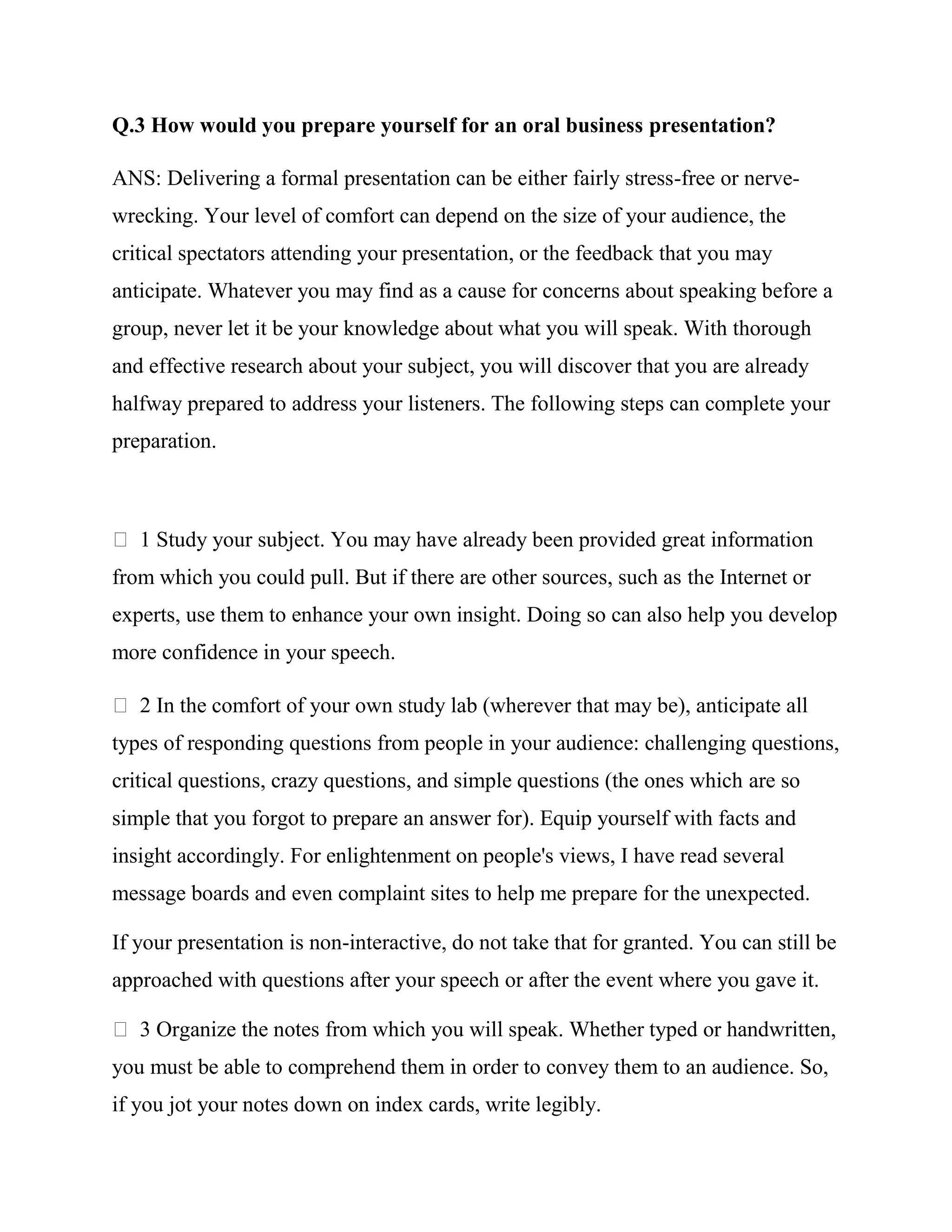 Q.3 How would you prepare yourself for an oral business presentation?

ANS: Delivering a formal presentation can be either fairly stress-free or nerve-
wrecking. Your level of comfort can depend on the size of your audience, the
critical spectators attending your presentation, or the feedback that you may
anticipate. Whatever you may find as a cause for concerns about speaking before a
group, never let it be your knowledge about what you will speak. With thorough
and effective research about your subject, you will discover that you are already
halfway prepared to address your listeners. The following steps can complete your
preparation.



   1 Study your subject. You may have already been provided great information
from which you could pull. But if there are other sources, such as the Internet or
experts, use them to enhance your own insight. Doing so can also help you develop
more confidence in your speech.

   2 In the comfort of your own study lab (wherever that may be), anticipate all
types of responding questions from people in your audience: challenging questions,
critical questions, crazy questions, and simple questions (the ones which are so
simple that you forgot to prepare an answer for). Equip yourself with facts and
insight accordingly. For enlightenment on people's views, I have read several
message boards and even complaint sites to help me prepare for the unexpected.

If your presentation is non-interactive, do not take that for granted. You can still be
approached with questions after your speech or after the event where you gave it.

   3 Organize the notes from which you will speak. Whether typed or handwritten,
you must be able to comprehend them in order to convey them to an audience. So,
if you jot your notes down on index cards, write legibly.
 