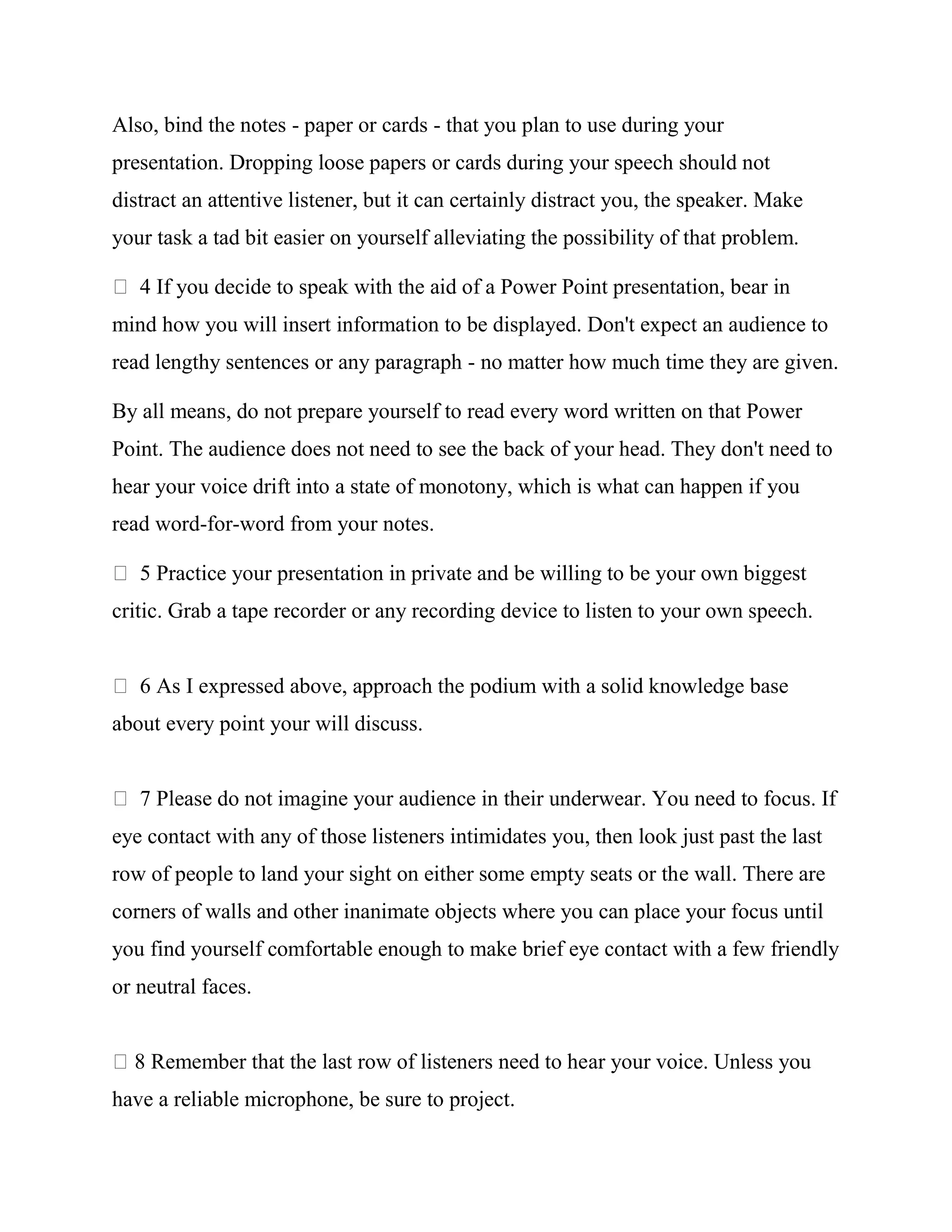 Also, bind the notes - paper or cards - that you plan to use during your
presentation. Dropping loose papers or cards during your speech should not
distract an attentive listener, but it can certainly distract you, the speaker. Make
your task a tad bit easier on yourself alleviating the possibility of that problem.

   4 If you decide to speak with the aid of a Power Point presentation, bear in
mind how you will insert information to be displayed. Don't expect an audience to
read lengthy sentences or any paragraph - no matter how much time they are given.

By all means, do not prepare yourself to read every word written on that Power
Point. The audience does not need to see the back of your head. They don't need to
hear your voice drift into a state of monotony, which is what can happen if you
read word-for-word from your notes.

   5 Practice your presentation in private and be willing to be your own biggest
critic. Grab a tape recorder or any recording device to listen to your own speech.


   6 As I expressed above, approach the podium with a solid knowledge base
about every point your will discuss.


   7 Please do not imagine your audience in their underwear. You need to focus. If
eye contact with any of those listeners intimidates you, then look just past the last
row of people to land your sight on either some empty seats or the wall. There are
corners of walls and other inanimate objects where you can place your focus until
you find yourself comfortable enough to make brief eye contact with a few friendly
or neutral faces.


  8 Remember that the last row of listeners need to hear your voice. Unless you
have a reliable microphone, be sure to project.
 