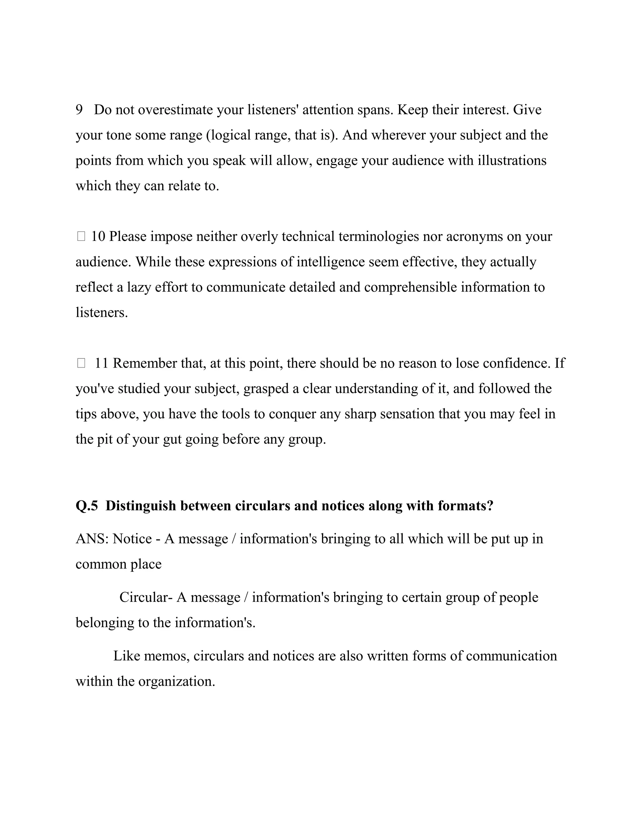 9 Do not overestimate your listeners' attention spans. Keep their interest. Give
your tone some range (logical range, that is). And wherever your subject and the
points from which you speak will allow, engage your audience with illustrations
which they can relate to.


  10 Please impose neither overly technical terminologies nor acronyms on your
audience. While these expressions of intelligence seem effective, they actually
reflect a lazy effort to communicate detailed and comprehensible information to
listeners.


   11 Remember that, at this point, there should be no reason to lose confidence. If
you've studied your subject, grasped a clear understanding of it, and followed the
tips above, you have the tools to conquer any sharp sensation that you may feel in
the pit of your gut going before any group.



Q.5 Distinguish between circulars and notices along with formats?

ANS: Notice - A message / information's bringing to all which will be put up in
common place

        Circular- A message / information's bringing to certain group of people
belonging to the information's.

       Like memos, circulars and notices are also written forms of communication
within the organization.
 