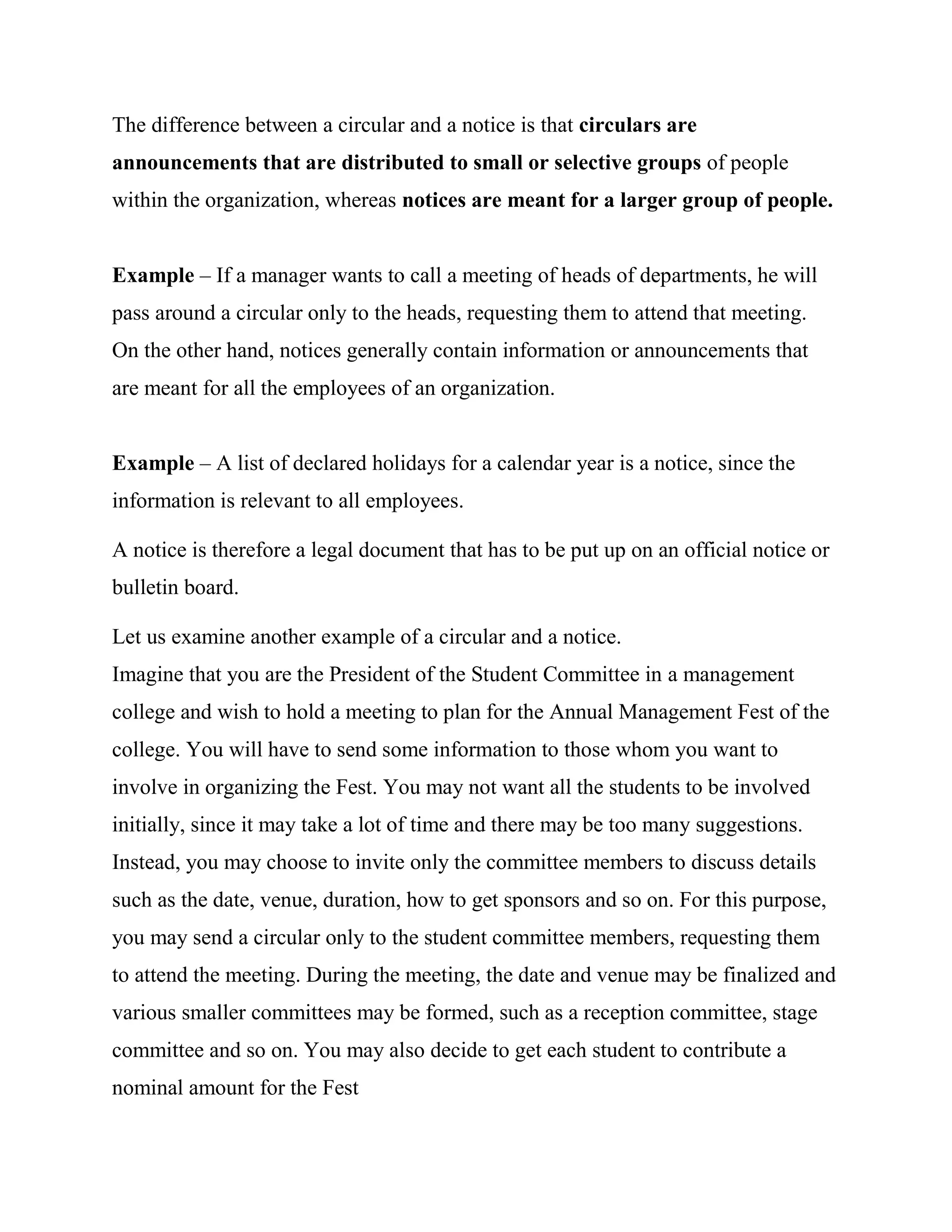 The difference between a circular and a notice is that circulars are
announcements that are distributed to small or selective groups of people
within the organization, whereas notices are meant for a larger group of people.


Example – If a manager wants to call a meeting of heads of departments, he will
pass around a circular only to the heads, requesting them to attend that meeting.
On the other hand, notices generally contain information or announcements that
are meant for all the employees of an organization.


Example – A list of declared holidays for a calendar year is a notice, since the
information is relevant to all employees.

A notice is therefore a legal document that has to be put up on an official notice or
bulletin board.

Let us examine another example of a circular and a notice.
Imagine that you are the President of the Student Committee in a management
college and wish to hold a meeting to plan for the Annual Management Fest of the
college. You will have to send some information to those whom you want to
involve in organizing the Fest. You may not want all the students to be involved
initially, since it may take a lot of time and there may be too many suggestions.
Instead, you may choose to invite only the committee members to discuss details
such as the date, venue, duration, how to get sponsors and so on. For this purpose,
you may send a circular only to the student committee members, requesting them
to attend the meeting. During the meeting, the date and venue may be finalized and
various smaller committees may be formed, such as a reception committee, stage
committee and so on. You may also decide to get each student to contribute a
nominal amount for the Fest
 