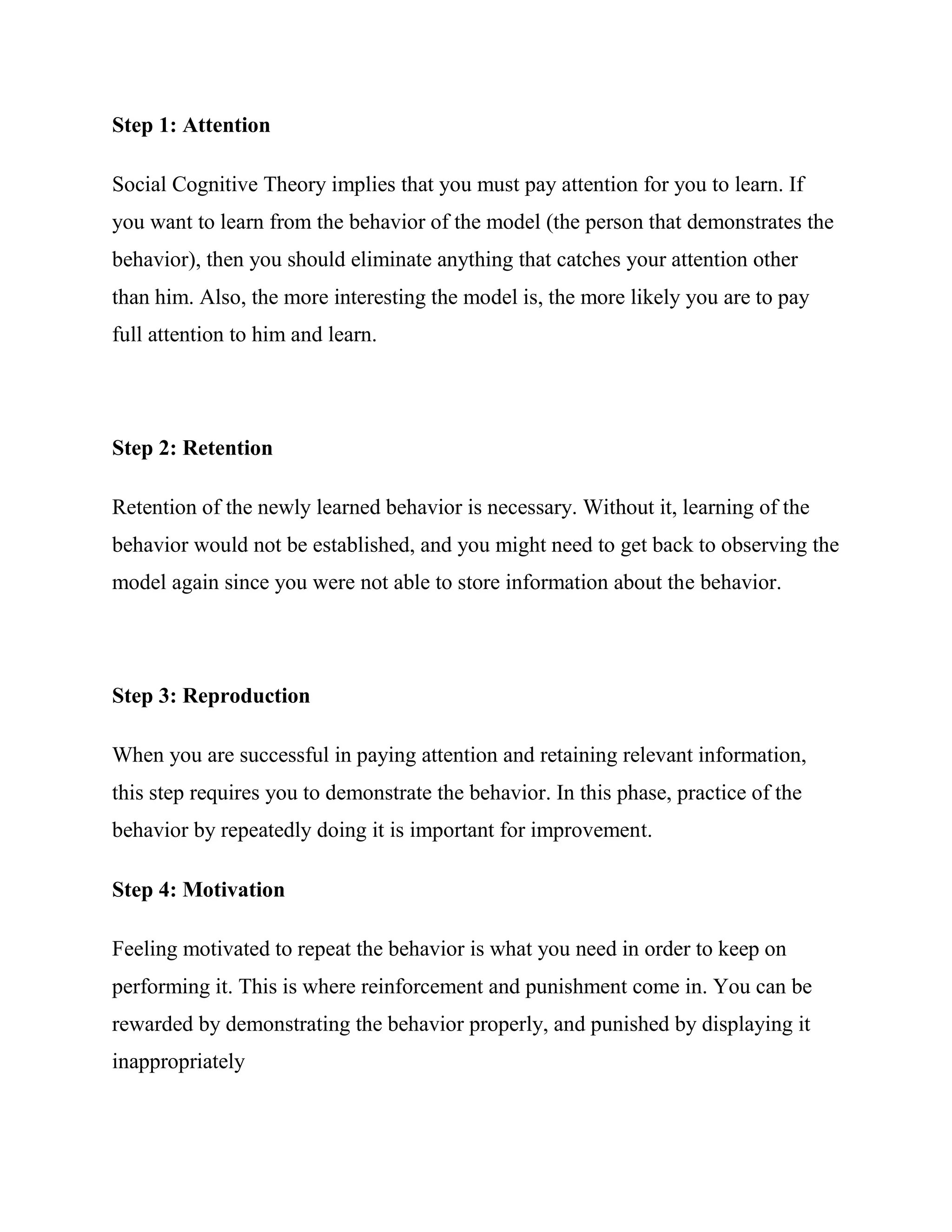 Step 1: Attention

Social Cognitive Theory implies that you must pay attention for you to learn. If
you want to learn from the behavior of the model (the person that demonstrates the
behavior), then you should eliminate anything that catches your attention other
than him. Also, the more interesting the model is, the more likely you are to pay
full attention to him and learn.




Step 2: Retention

Retention of the newly learned behavior is necessary. Without it, learning of the
behavior would not be established, and you might need to get back to observing the
model again since you were not able to store information about the behavior.




Step 3: Reproduction

When you are successful in paying attention and retaining relevant information,
this step requires you to demonstrate the behavior. In this phase, practice of the
behavior by repeatedly doing it is important for improvement.

Step 4: Motivation

Feeling motivated to repeat the behavior is what you need in order to keep on
performing it. This is where reinforcement and punishment come in. You can be
rewarded by demonstrating the behavior properly, and punished by displaying it
inappropriately
 