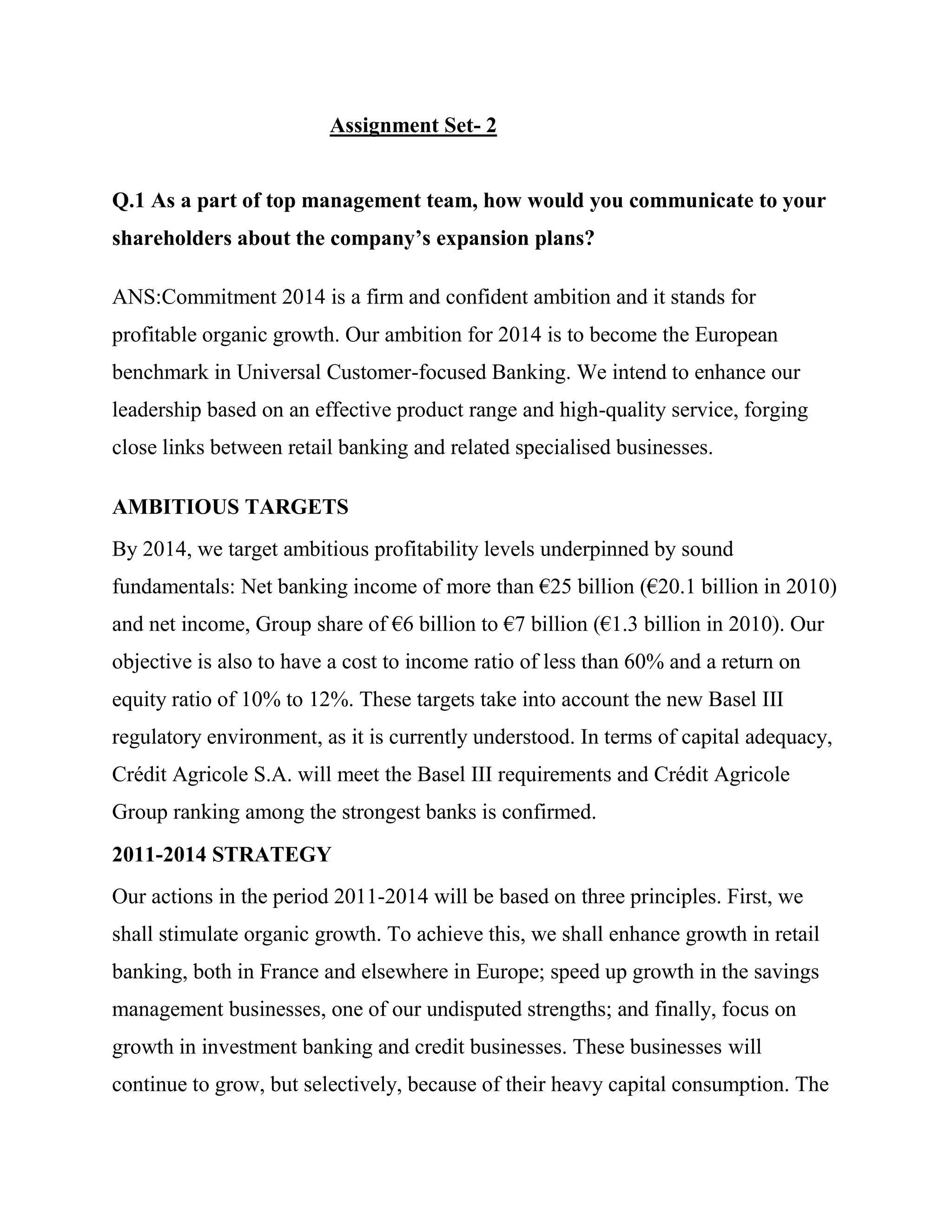 Assignment Set- 2


Q.1 As a part of top management team, how would you communicate to your
shareholders about the company’s expansion plans?

ANS:Commitment 2014 is a firm and confident ambition and it stands for
profitable organic growth. Our ambition for 2014 is to become the European
benchmark in Universal Customer-focused Banking. We intend to enhance our
leadership based on an effective product range and high-quality service, forging
close links between retail banking and related specialised businesses.

AMBITIOUS TARGETS
By 2014, we target ambitious profitability levels underpinned by sound
fundamentals: Net banking income of more than €25 billion (€20.1 billion in 2010)
and net income, Group share of €6 billion to €7 billion (€1.3 billion in 2010). Our
objective is also to have a cost to income ratio of less than 60% and a return on
equity ratio of 10% to 12%. These targets take into account the new Basel III
regulatory environment, as it is currently understood. In terms of capital adequacy,
Crédit Agricole S.A. will meet the Basel III requirements and Crédit Agricole
Group ranking among the strongest banks is confirmed.
2011-2014 STRATEGY
Our actions in the period 2011-2014 will be based on three principles. First, we
shall stimulate organic growth. To achieve this, we shall enhance growth in retail
banking, both in France and elsewhere in Europe; speed up growth in the savings
management businesses, one of our undisputed strengths; and finally, focus on
growth in investment banking and credit businesses. These businesses will
continue to grow, but selectively, because of their heavy capital consumption. The
 