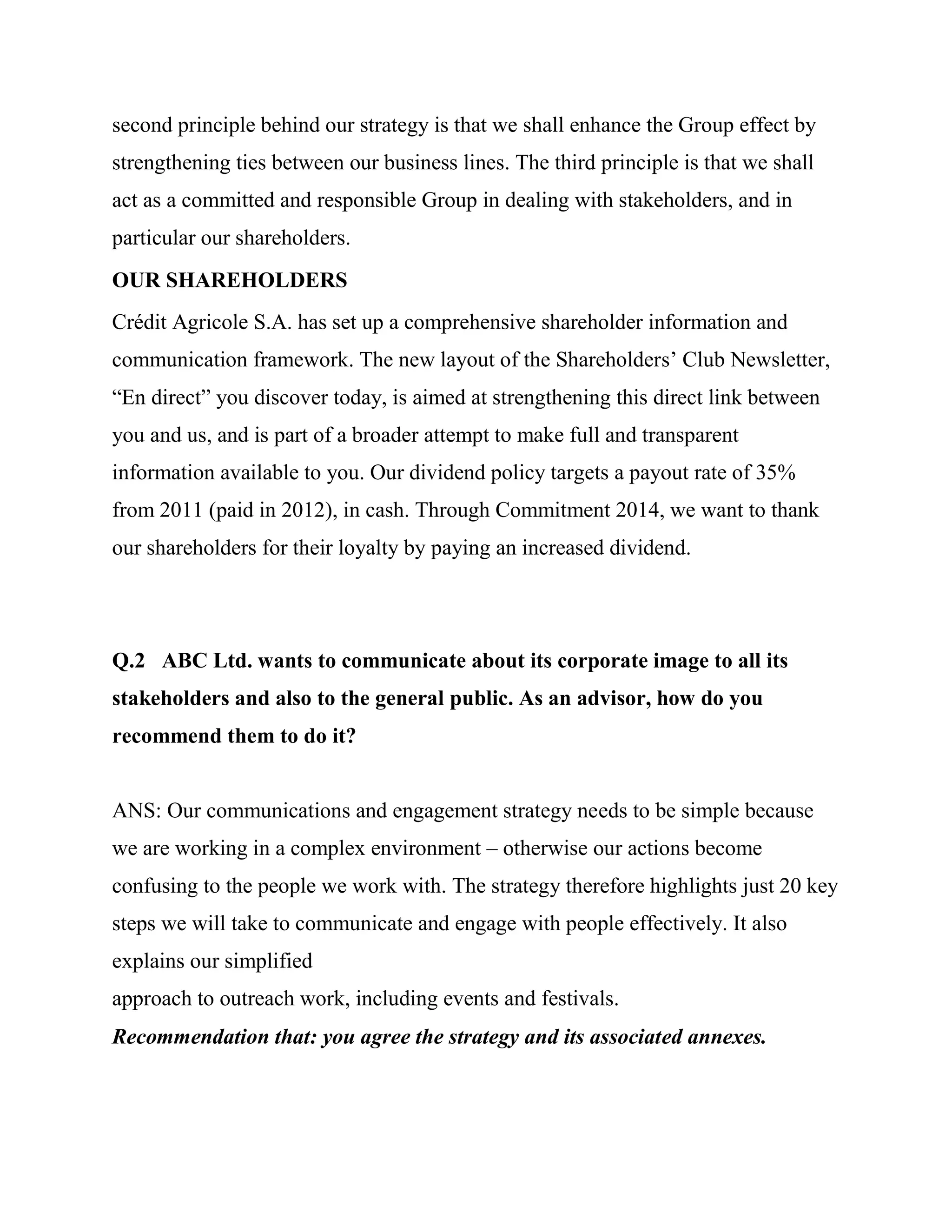 second principle behind our strategy is that we shall enhance the Group effect by
strengthening ties between our business lines. The third principle is that we shall
act as a committed and responsible Group in dealing with stakeholders, and in
particular our shareholders.
OUR SHAREHOLDERS
Crédit Agricole S.A. has set up a comprehensive shareholder information and
communication framework. The new layout of the Shareholders‘ Club Newsletter,
―En direct‖ you discover today, is aimed at strengthening this direct link between
you and us, and is part of a broader attempt to make full and transparent
information available to you. Our dividend policy targets a payout rate of 35%
from 2011 (paid in 2012), in cash. Through Commitment 2014, we want to thank
our shareholders for their loyalty by paying an increased dividend.




Q.2 ABC Ltd. wants to communicate about its corporate image to all its
stakeholders and also to the general public. As an advisor, how do you
recommend them to do it?


ANS: Our communications and engagement strategy needs to be simple because
we are working in a complex environment – otherwise our actions become
confusing to the people we work with. The strategy therefore highlights just 20 key
steps we will take to communicate and engage with people effectively. It also
explains our simplified
approach to outreach work, including events and festivals.
Recommendation that: you agree the strategy and its associated annexes.
 