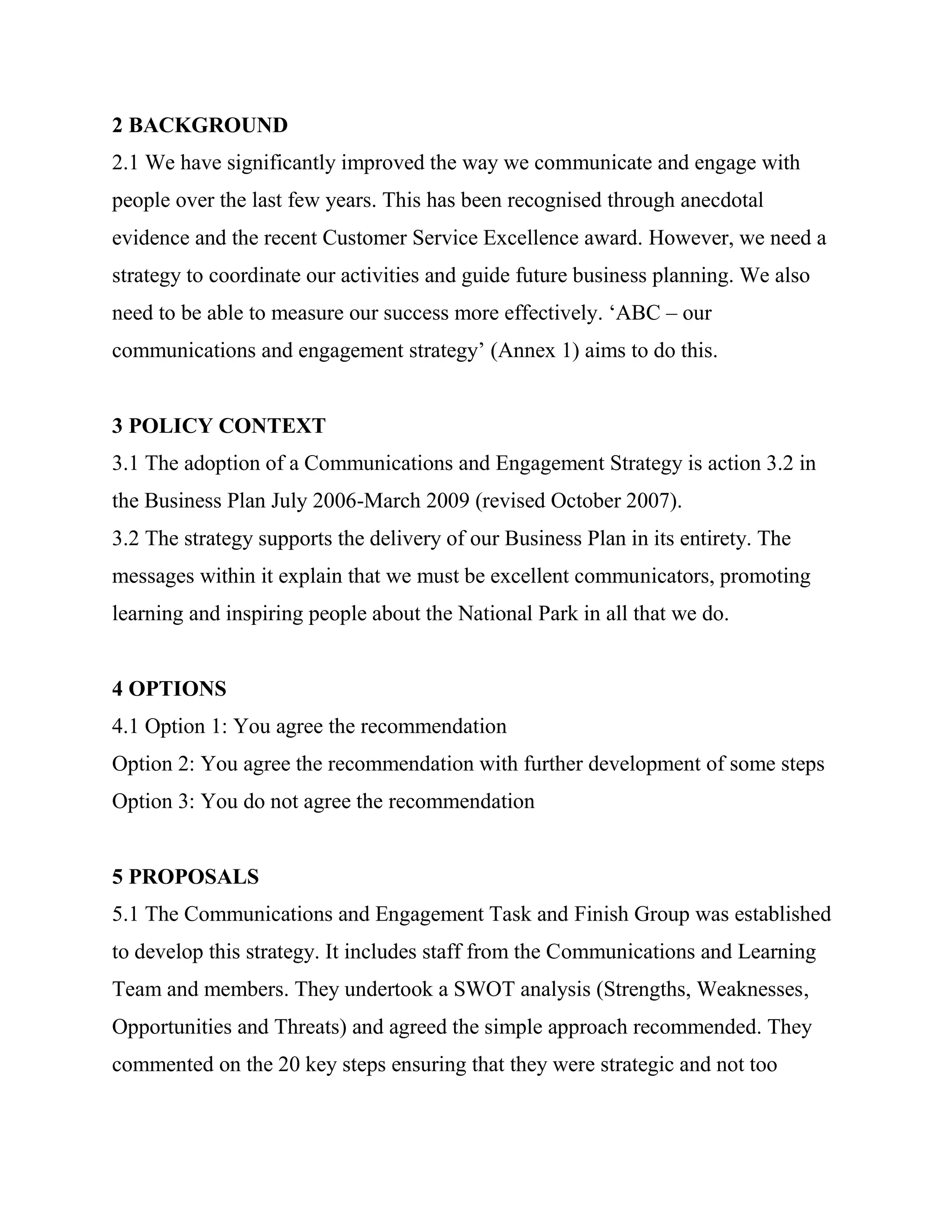 2 BACKGROUND
2.1 We have significantly improved the way we communicate and engage with
people over the last few years. This has been recognised through anecdotal
evidence and the recent Customer Service Excellence award. However, we need a
strategy to coordinate our activities and guide future business planning. We also
need to be able to measure our success more effectively. ‗ABC – our
communications and engagement strategy‘ (Annex 1) aims to do this.


3 POLICY CONTEXT
3.1 The adoption of a Communications and Engagement Strategy is action 3.2 in
the Business Plan July 2006-March 2009 (revised October 2007).
3.2 The strategy supports the delivery of our Business Plan in its entirety. The
messages within it explain that we must be excellent communicators, promoting
learning and inspiring people about the National Park in all that we do.


4 OPTIONS
4.1 Option 1: You agree the recommendation
Option 2: You agree the recommendation with further development of some steps
Option 3: You do not agree the recommendation


5 PROPOSALS
5.1 The Communications and Engagement Task and Finish Group was established
to develop this strategy. It includes staff from the Communications and Learning
Team and members. They undertook a SWOT analysis (Strengths, Weaknesses,
Opportunities and Threats) and agreed the simple approach recommended. They
commented on the 20 key steps ensuring that they were strategic and not too
 