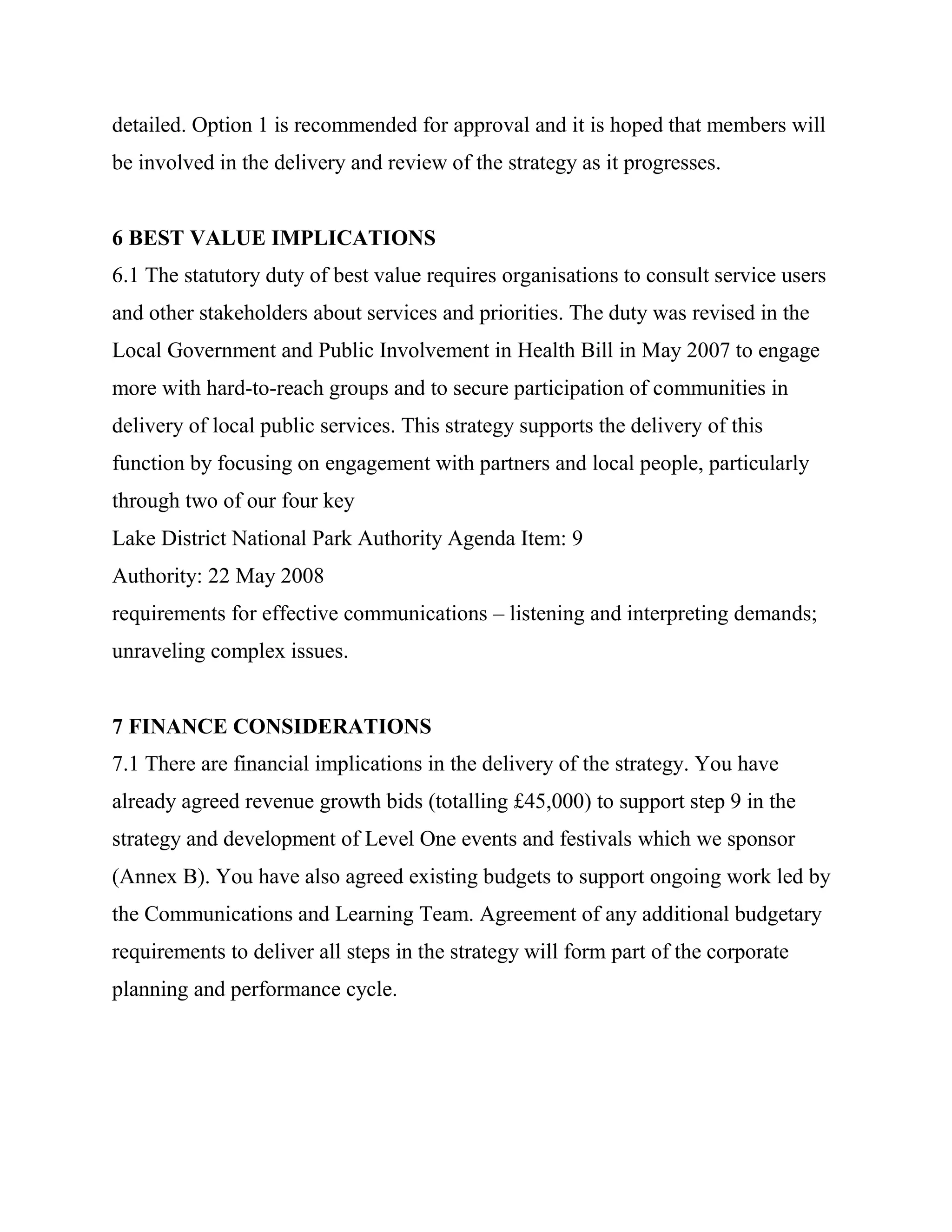 detailed. Option 1 is recommended for approval and it is hoped that members will
be involved in the delivery and review of the strategy as it progresses.


6 BEST VALUE IMPLICATIONS
6.1 The statutory duty of best value requires organisations to consult service users
and other stakeholders about services and priorities. The duty was revised in the
Local Government and Public Involvement in Health Bill in May 2007 to engage
more with hard-to-reach groups and to secure participation of communities in
delivery of local public services. This strategy supports the delivery of this
function by focusing on engagement with partners and local people, particularly
through two of our four key
Lake District National Park Authority Agenda Item: 9
Authority: 22 May 2008
requirements for effective communications – listening and interpreting demands;
unraveling complex issues.


7 FINANCE CONSIDERATIONS
7.1 There are financial implications in the delivery of the strategy. You have
already agreed revenue growth bids (totalling £45,000) to support step 9 in the
strategy and development of Level One events and festivals which we sponsor
(Annex B). You have also agreed existing budgets to support ongoing work led by
the Communications and Learning Team. Agreement of any additional budgetary
requirements to deliver all steps in the strategy will form part of the corporate
planning and performance cycle.
 