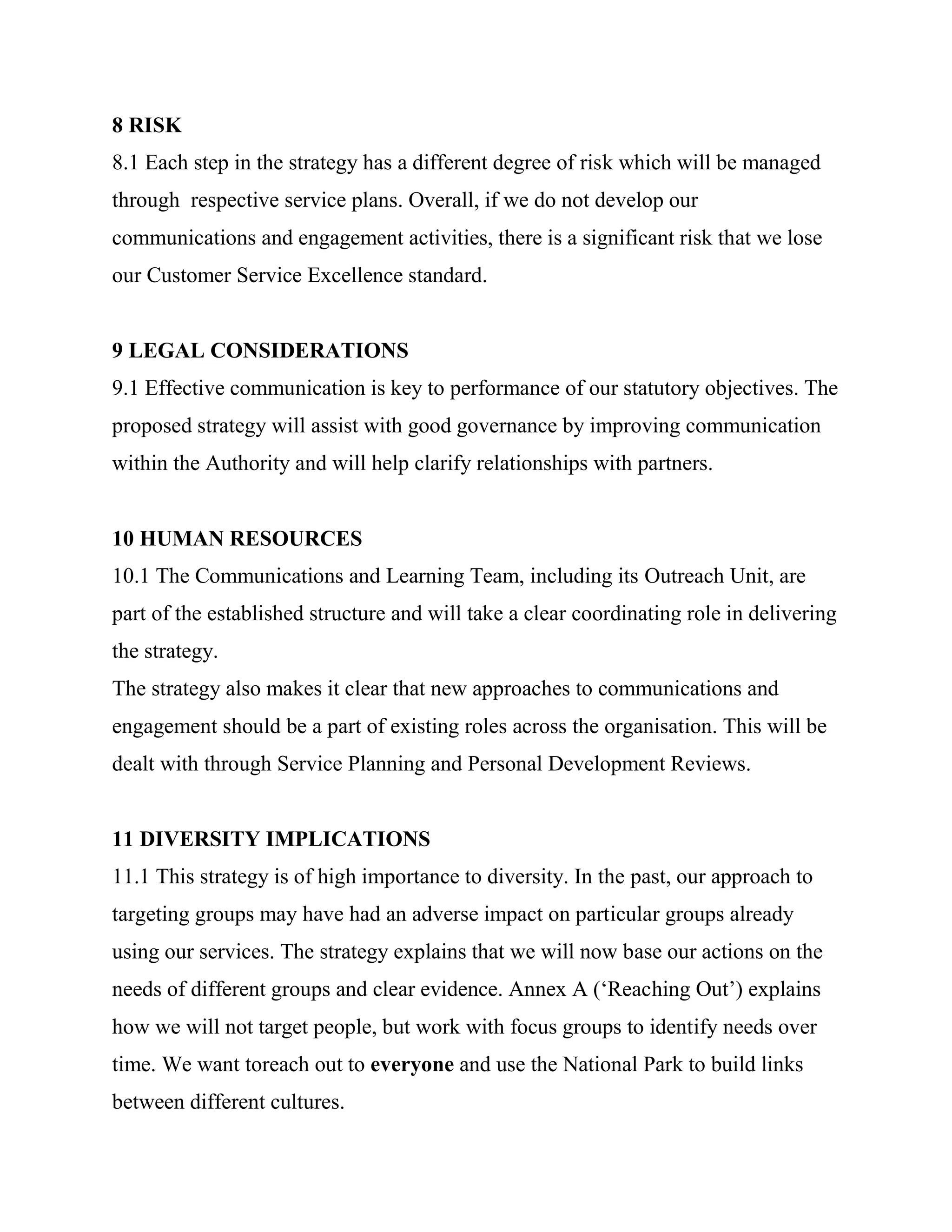 8 RISK
8.1 Each step in the strategy has a different degree of risk which will be managed
through respective service plans. Overall, if we do not develop our
communications and engagement activities, there is a significant risk that we lose
our Customer Service Excellence standard.


9 LEGAL CONSIDERATIONS
9.1 Effective communication is key to performance of our statutory objectives. The
proposed strategy will assist with good governance by improving communication
within the Authority and will help clarify relationships with partners.


10 HUMAN RESOURCES
10.1 The Communications and Learning Team, including its Outreach Unit, are
part of the established structure and will take a clear coordinating role in delivering
the strategy.
The strategy also makes it clear that new approaches to communications and
engagement should be a part of existing roles across the organisation. This will be
dealt with through Service Planning and Personal Development Reviews.


11 DIVERSITY IMPLICATIONS
11.1 This strategy is of high importance to diversity. In the past, our approach to
targeting groups may have had an adverse impact on particular groups already
using our services. The strategy explains that we will now base our actions on the
needs of different groups and clear evidence. Annex A (‗Reaching Out‘) explains
how we will not target people, but work with focus groups to identify needs over
time. We want toreach out to everyone and use the National Park to build links
between different cultures.
 
