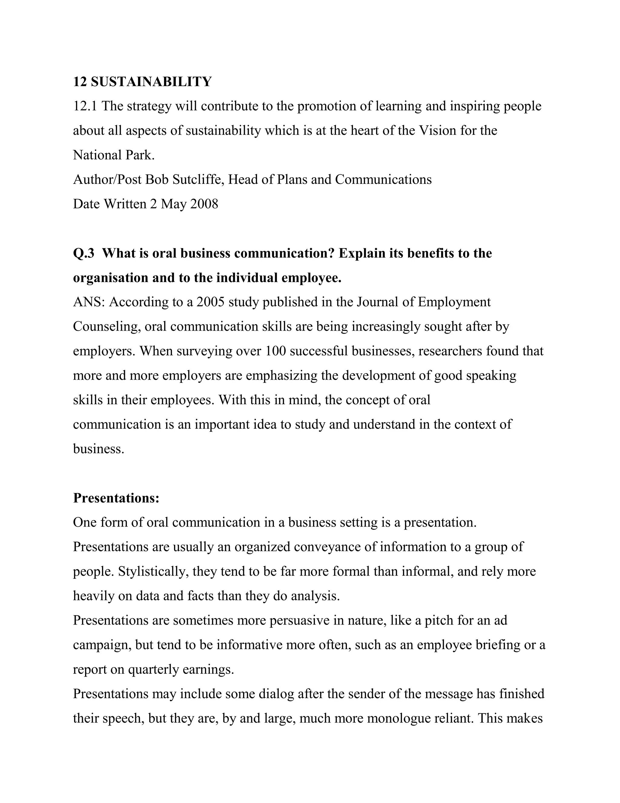 12 SUSTAINABILITY
12.1 The strategy will contribute to the promotion of learning and inspiring people
about all aspects of sustainability which is at the heart of the Vision for the
National Park.
Author/Post Bob Sutcliffe, Head of Plans and Communications
Date Written 2 May 2008


Q.3 What is oral business communication? Explain its benefits to the
organisation and to the individual employee.
ANS: According to a 2005 study published in the Journal of Employment
Counseling, oral communication skills are being increasingly sought after by
employers. When surveying over 100 successful businesses, researchers found that
more and more employers are emphasizing the development of good speaking
skills in their employees. With this in mind, the concept of oral
communication is an important idea to study and understand in the context of
business.


Presentations:
One form of oral communication in a business setting is a presentation.
Presentations are usually an organized conveyance of information to a group of
people. Stylistically, they tend to be far more formal than informal, and rely more
heavily on data and facts than they do analysis.
Presentations are sometimes more persuasive in nature, like a pitch for an ad
campaign, but tend to be informative more often, such as an employee briefing or a
report on quarterly earnings.
Presentations may include some dialog after the sender of the message has finished
their speech, but they are, by and large, much more monologue reliant. This makes
 