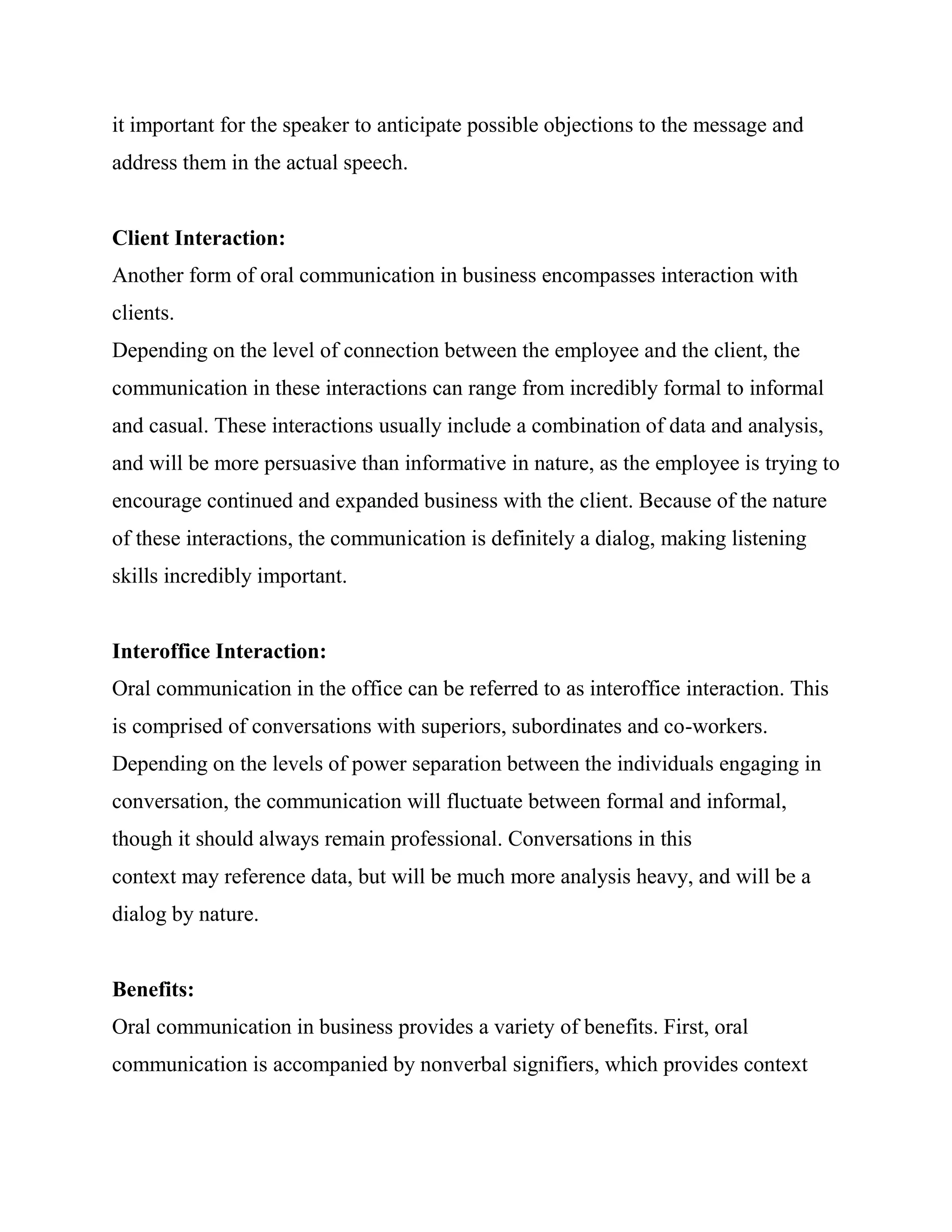 it important for the speaker to anticipate possible objections to the message and
address them in the actual speech.


Client Interaction:
Another form of oral communication in business encompasses interaction with
clients.
Depending on the level of connection between the employee and the client, the
communication in these interactions can range from incredibly formal to informal
and casual. These interactions usually include a combination of data and analysis,
and will be more persuasive than informative in nature, as the employee is trying to
encourage continued and expanded business with the client. Because of the nature
of these interactions, the communication is definitely a dialog, making listening
skills incredibly important.


Interoffice Interaction:
Oral communication in the office can be referred to as interoffice interaction. This
is comprised of conversations with superiors, subordinates and co-workers.
Depending on the levels of power separation between the individuals engaging in
conversation, the communication will fluctuate between formal and informal,
though it should always remain professional. Conversations in this
context may reference data, but will be much more analysis heavy, and will be a
dialog by nature.


Benefits:
Oral communication in business provides a variety of benefits. First, oral
communication is accompanied by nonverbal signifiers, which provides context
 