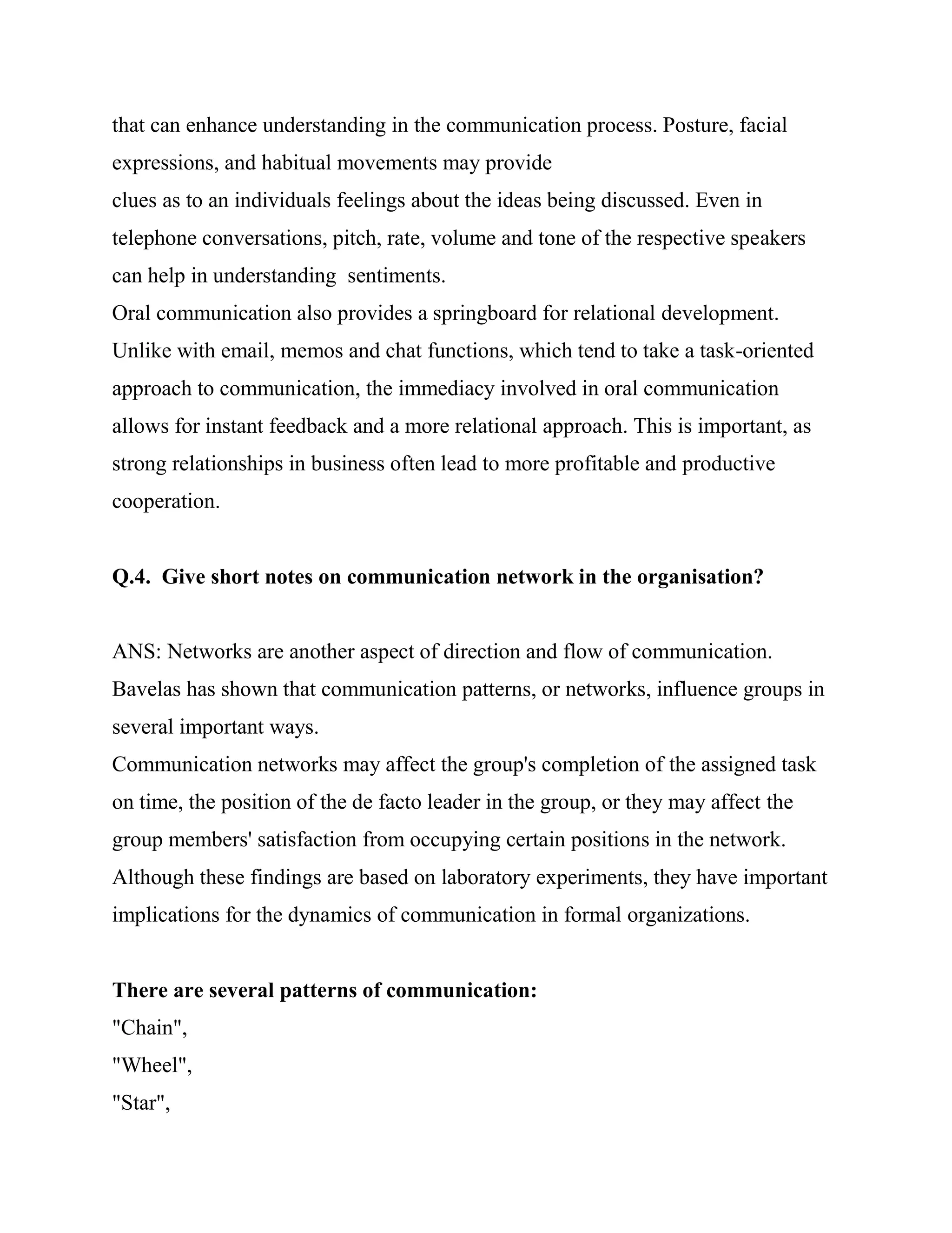 that can enhance understanding in the communication process. Posture, facial
expressions, and habitual movements may provide
clues as to an individuals feelings about the ideas being discussed. Even in
telephone conversations, pitch, rate, volume and tone of the respective speakers
can help in understanding sentiments.
Oral communication also provides a springboard for relational development.
Unlike with email, memos and chat functions, which tend to take a task-oriented
approach to communication, the immediacy involved in oral communication
allows for instant feedback and a more relational approach. This is important, as
strong relationships in business often lead to more profitable and productive
cooperation.


Q.4. Give short notes on communication network in the organisation?


ANS: Networks are another aspect of direction and flow of communication.
Bavelas has shown that communication patterns, or networks, influence groups in
several important ways.
Communication networks may affect the group's completion of the assigned task
on time, the position of the de facto leader in the group, or they may affect the
group members' satisfaction from occupying certain positions in the network.
Although these findings are based on laboratory experiments, they have important
implications for the dynamics of communication in formal organizations.


There are several patterns of communication:
"Chain",
"Wheel",
"Star",
 