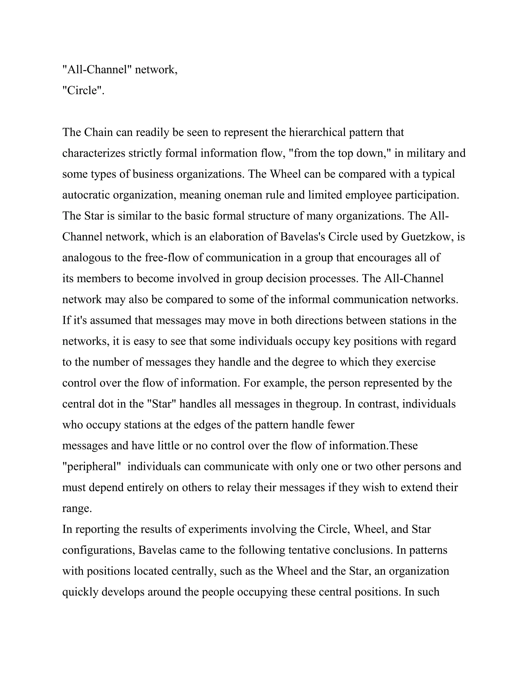 "All-Channel" network,
"Circle".


The Chain can readily be seen to represent the hierarchical pattern that
characterizes strictly formal information flow, "from the top down," in military and
some types of business organizations. The Wheel can be compared with a typical
autocratic organization, meaning oneman rule and limited employee participation.
The Star is similar to the basic formal structure of many organizations. The All-
Channel network, which is an elaboration of Bavelas's Circle used by Guetzkow, is
analogous to the free-flow of communication in a group that encourages all of
its members to become involved in group decision processes. The All-Channel
network may also be compared to some of the informal communication networks.
If it's assumed that messages may move in both directions between stations in the
networks, it is easy to see that some individuals occupy key positions with regard
to the number of messages they handle and the degree to which they exercise
control over the flow of information. For example, the person represented by the
central dot in the "Star" handles all messages in thegroup. In contrast, individuals
who occupy stations at the edges of the pattern handle fewer
messages and have little or no control over the flow of information.These
"peripheral" individuals can communicate with only one or two other persons and
must depend entirely on others to relay their messages if they wish to extend their
range.
In reporting the results of experiments involving the Circle, Wheel, and Star
configurations, Bavelas came to the following tentative conclusions. In patterns
with positions located centrally, such as the Wheel and the Star, an organization
quickly develops around the people occupying these central positions. In such
 