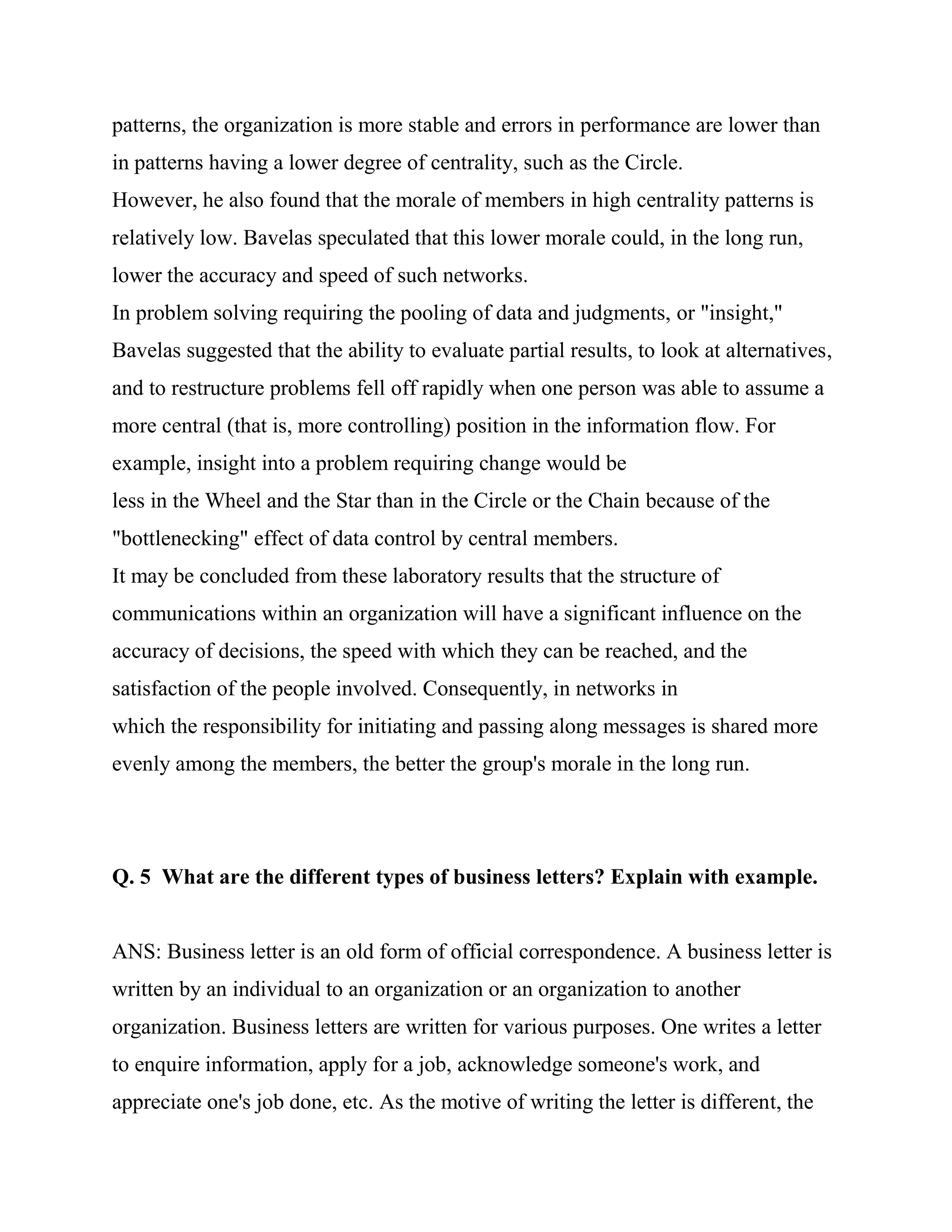 patterns, the organization is more stable and errors in performance are lower than
in patterns having a lower degree of centrality, such as the Circle.
However, he also found that the morale of members in high centrality patterns is
relatively low. Bavelas speculated that this lower morale could, in the long run,
lower the accuracy and speed of such networks.
In problem solving requiring the pooling of data and judgments, or "insight,"
Bavelas suggested that the ability to evaluate partial results, to look at alternatives,
and to restructure problems fell off rapidly when one person was able to assume a
more central (that is, more controlling) position in the information flow. For
example, insight into a problem requiring change would be
less in the Wheel and the Star than in the Circle or the Chain because of the
"bottlenecking" effect of data control by central members.
It may be concluded from these laboratory results that the structure of
communications within an organization will have a significant influence on the
accuracy of decisions, the speed with which they can be reached, and the
satisfaction of the people involved. Consequently, in networks in
which the responsibility for initiating and passing along messages is shared more
evenly among the members, the better the group's morale in the long run.




Q. 5 What are the different types of business letters? Explain with example.


ANS: Business letter is an old form of official correspondence. A business letter is
written by an individual to an organization or an organization to another
organization. Business letters are written for various purposes. One writes a letter
to enquire information, apply for a job, acknowledge someone's work, and
appreciate one's job done, etc. As the motive of writing the letter is different, the
 