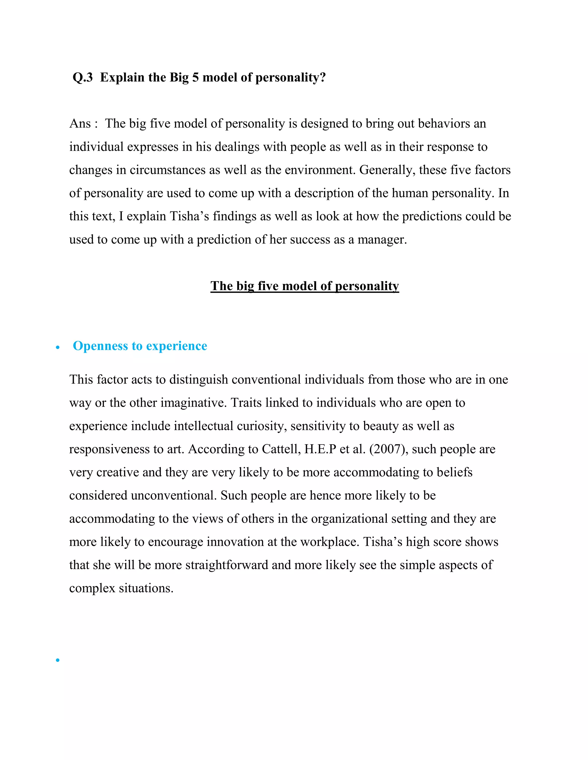 Q.3 Explain the Big 5 model of personality?


    Ans : The big five model of personality is designed to bring out behaviors an
    individual expresses in his dealings with people as well as in their response to
    changes in circumstances as well as the environment. Generally, these five factors
    of personality are used to come up with a description of the human personality. In
    this text, I explain Tisha‘s findings as well as look at how the predictions could be
    used to come up with a prediction of her success as a manager.


                               The big five model of personality



   Openness to experience

    This factor acts to distinguish conventional individuals from those who are in one
    way or the other imaginative. Traits linked to individuals who are open to
    experience include intellectual curiosity, sensitivity to beauty as well as
    responsiveness to art. According to Cattell, H.E.P et al. (2007), such people are
    very creative and they are very likely to be more accommodating to beliefs
    considered unconventional. Such people are hence more likely to be
    accommodating to the views of others in the organizational setting and they are
    more likely to encourage innovation at the workplace. Tisha‘s high score shows
    that she will be more straightforward and more likely see the simple aspects of
    complex situations.





 
