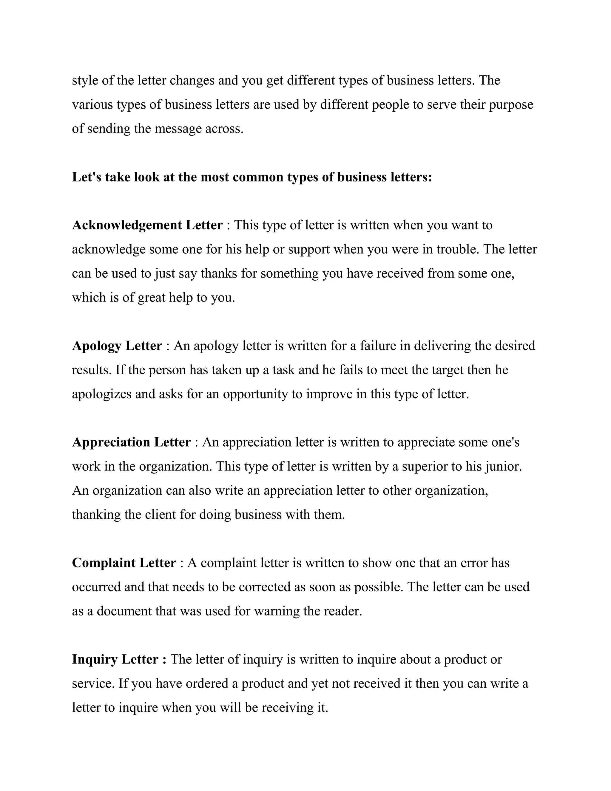 style of the letter changes and you get different types of business letters. The
various types of business letters are used by different people to serve their purpose
of sending the message across.


Let's take look at the most common types of business letters:


Acknowledgement Letter : This type of letter is written when you want to
acknowledge some one for his help or support when you were in trouble. The letter
can be used to just say thanks for something you have received from some one,
which is of great help to you.


Apology Letter : An apology letter is written for a failure in delivering the desired
results. If the person has taken up a task and he fails to meet the target then he
apologizes and asks for an opportunity to improve in this type of letter.


Appreciation Letter : An appreciation letter is written to appreciate some one's
work in the organization. This type of letter is written by a superior to his junior.
An organization can also write an appreciation letter to other organization,
thanking the client for doing business with them.


Complaint Letter : A complaint letter is written to show one that an error has
occurred and that needs to be corrected as soon as possible. The letter can be used
as a document that was used for warning the reader.


Inquiry Letter : The letter of inquiry is written to inquire about a product or
service. If you have ordered a product and yet not received it then you can write a
letter to inquire when you will be receiving it.
 